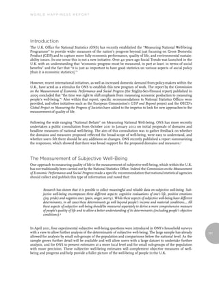 World Happiness report




Introduction
The U.K. Office for National Statistics (ONS) has recently established the “Measuring National Well-being
Programme” to provide wider measures of the nation’s progress beyond just focusing on Gross Domestic
Product (GDP) and to capture more fully economic performance, quality of life, and environmental sustain-
ability issues. In one sense this is not a new initiative. Over 40 years ago Social Trends was launched in the
U.K. with an understanding that “economic progress must be measured, in part at least, in terms of social
benefits” and the fact that “it is just as important to have good statistics on various aspects of social policy
[than it is economic statistics].”1


However, recent international initiatives, as well as increased domestic demand from policy-makers within the
U.K., have acted as a stimulus for ONS to establish this new program of work. The report by the Commission
on the Measurement of Economic Performance and Social Progress (the Stiglitz-Sen-Fitoussi report) published in
2009 concluded that “the time was right to shift emphasis from measuring economic production to measuring
people’s well-being.”2 Also within that report, specific recommendations to National Statistics Offices were
provided, and other initiatives such as the European Commission’s GDP and Beyond project and the OECD’s
Global Project on Measuring the Progress of Societies have added to the impetus to look for new approaches to the
measurement of quality of life.


Following the wide ranging “National Debate” on Measuring National Well-being, ONS has more recently
undertaken a public consultation from October 2011 to January 2012 on initial proposals of domains and
headline measures of national well-being. The aim of this consultation was to gather feedback on whether
the domains and measures proposed reflected the broad scope of well-being, were easy to understand, and
whether users felt there should be any additions or changes. ONS recently published a report summarizing
the responses, which showed that there was broad support for the proposed domains and measures.3



The Measurement of Subjective Well-Being
One approach to measuring quality of life is the measurement of subjective well-being, which within the U.K.
has not traditionally been carried out by the National Statistics Office. Indeed the Commission on the Measurement
of Economic Performance and Social Progress made a specific recommendation that national statistical agencies
should collect and publish this type of information and noted that:


         Research has shown that it is possible to collect meaningful and reliable data on subjective well-being. Sub-
         jective well-being encompasses three different aspects: cognitive evaluations of one’s life, positive emotions
         (joy, pride) and negative ones (pain, anger, worry). While these aspects of subjective well-being have different
         determinants, in all cases these determinants go well beyond people’s income and material conditions… All
         these aspects of subjective well-being should be measured separately to derive a more comprehensive measure
         of people’s quality of life and to allow a better understanding of its determinants (including people’s objective
         conditions).4


In April 2011, four experimental subjective well-being questions were introduced in ONS’s household surveys
with a view to allow further analysis of the determinants of subjective well-being. The large sample has already             161
allowed for analysis by small sub-groups of the population and comparisons below the national level. As the
sample grows further detail will be available and will allow users with a large dataset to undertake further
analysis, and for ONS to present estimates at a more local level and for small sub-groups of the population
with more precision. These subjective well-being estimates will complement objective measures of well-
being and progress and help provide a fuller picture of the well-being of people in the U.K.
 