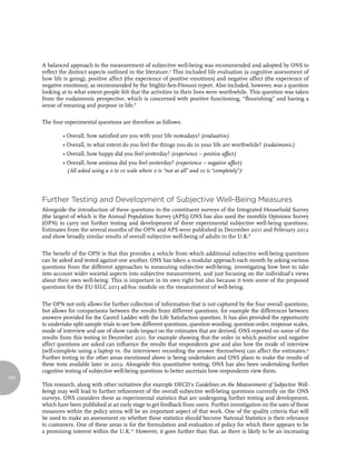 A balanced approach to the measurement of subjective well-being was recommended and adopted by ONS to
      reflect the distinct aspects outlined in the literature.5 This included life evaluation (a cognitive assessment of
      how life is going), positive affect (the experience of positive emotions) and negative affect (the experience of
      negative emotions), as recommended by the Stiglitz-Sen-Fitoussi report. Also included, however, was a question
      looking at to what extent people felt that the activities in their lives were worthwhile. This question was taken
      from the eudaimonic perspective, which is concerned with positive functioning, “flourishing” and having a
      sense of meaning and purpose in life.6

      The four experimental questions are therefore as follows:

               • Overall, how satisfied are you with your life nowadays? (evaluative)
               • Overall, to what extent do you feel the things you do in your life are worthwhile? (eudaimonic)
               • Overall, how happy did you feel yesterday? (experience – positive affect)
               • Overall, how anxious did you feel yesterday? (experience – negative affect)
                 (All asked using a 0 to 10 scale where 0 is “not at all” and 10 is “completely”)7




      Further Testing and Development of Subjective Well-Being Measures
      Alongside the introduction of these questions in the constituent surveys of the Integrated Household Survey
      (the largest of which is the Annual Population Survey (APS)) ONS has also used the monthly Opinions Survey
      (OPN) to carry out further testing and development of these experimental subjective well-being questions.
      Estimates from the several months of the OPN and APS were published in December 2011 and February 2012
      and show broadly similar results of overall subjective well-being of adults in the U.K.8

      The benefit of the OPN is that this provides a vehicle from which additional subjective well-being questions
      can be asked and tested against one another. ONS has taken a modular approach each month by asking various
      questions from the different approaches to measuring subjective well-being, investigating how best to take
      into account wider societal aspects into subjective measurement, and just focusing on the individual’s views
      about their own well-being. This is important in its own right but also because it tests some of the proposed
      questions for the EU-SILC 2013 ad-hoc module on the measurement of well-being.

      The OPN not only allows for further collection of information that is not captured by the four overall questions,
      but allows for comparisons between the results from different questions, for example the differences between
      answers provided for the Cantril Ladder with the Life Satisfaction question. It has also provided the opportunity
      to undertake split sample trials to see how different questions, question wording, question order, response scales,
      mode of interview and use of show cards impact on the estimates that are derived. ONS reported on some of the
      results from this testing in December 2011, for example showing that the order in which positive and negative
      affect questions are asked can influence the results that respondents give and also how the mode of interview
      (self-complete using a laptop vs. the interviewer recording the answer themselves) can affect the estimates.9
      Further testing in the other areas mentioned above is being undertaken and ONS plans to make the results of
      these tests available later in 2012. Alongside this quantitative testing, ONS has also been undertaking further
      cognitive testing of subjective well-being questions to better ascertain how respondents view them.
162
      This research, along with other initiatives (for example OECD’s Guidelines on the Measurement of Subjective Well-
      being) may well lead to further refinement of the overall subjective well-being questions currently on the ONS
      surveys. ONS considers these as experimental statistics that are undergoing further testing and development,
      which have been published at an early stage to get feedback from users. Further investigation on the uses of these
      measures within the policy arena will be an important aspect of that work. One of the quality criteria that will
      be used to make an assessment on whether these statistics should become National Statistics is their relevance
      to customers. One of these areas is for the formulation and evaluation of policy for which there appears to be
      a promising interest within the U.K.10 However, it goes further than that, as there is likely to be an increasing
 
