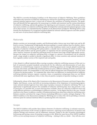 World Happiness report




The OECD is currently developing Guidelines on the Measurement of Subjective Well-being. These guidelines
will outline why measures of subjective well-being are relevant for monitoring and policy purposes, and why
national statistical agencies have a critical role to enhance the usefulness of existing measures. The guide-
lines will identify the best approaches for measuring in a reliable and consistent way the various dimensions
of subjective well-being, and provide guidance for reporting on such measures. As part of the project, proto-
type survey modules on subjective well-being will be developed that national and international agencies could
use in their surveys. It is intended that the Guidelines on the Measurement of Subjective Well-being will be a step
towards the development of a recognized standard adopted by national statistical agencies and other produc-
ers and users of survey-based subjective well-being data.



Rationale
Modern societies are increasingly complex, and ill-informed policy choices may incur high costs and be dif-
ficult to reverse. Fundamental to high-quality decision-making is a sound evidence base on whether, where,
and when conditions in society are improving, and on what conditions matter most to people’s well-being.
Measures of subjective well-being offer policy-makers a valuable tool in assessing the impact of policy, and
offer both policy-makers and the general public an important tool for assessing progress. To be of most
value, however, measures of subjective well-being need to be drawn from large sample high-quality surveys.
Because the impact on subjective well-being from a change in a person’s circumstances can be relatively
small, a large sample is needed to identify a significant effect. In most countries only national statistical of-
fices regularly conduct surveys of the required scale and quality.


A key obstacle to official statistical offices moving to produce subjective well-being measures of this sort is a
lack of commonly accepted standards and protocols for the collection and dissemination of such data.
Standards are needed because responses to subjective well-being questions are strongly affected by question
structure and context, and differently worded questions (or even a different ordering of similar questions) will
yield different results. Yet comparability is a key value for official statisticians and comparisons are a key point
of interest for decision-makers. It is important that, where there are differences in measured levels of subjective
well-being (whether between regions, countries, times, or population sub-groups) these are not falsely
attributed with some significance when, in fact, they are purely a symptom of question wording or context.


Following the release of the Report of the Commission on the Measurement of Economic and Social Progress (Sen,
Stiglitz, and Fitoussi, 2009), and with an increasing realization of the importance of monitoring progress,
many national statistical agencies have taken steps to produce measures of subjective well-being. This is an
opportunity to significantly improve the availability of subjective well-being data, but it also presents a risk.
In particular, it is possible that, as more data becomes available, these are collected in different ways and
using different questions or methodologies in different countries. To the degree that this is the case, it would
represent a lost chance to address a number of fundamental questions about how subjective well-being varies
between countries and about the range of factors (including differences in policy settings) shaping it. The
OECD Guidelines on the Measurement of Subjective Well-being aim to reduce this risk by providing a common
reference point for national statistical offices in producing their own measures.


                                                                                                                       165
                                                                                                                         165

Scope
The OECD Guidelines will consider three distinct elements of subjective well-being: i) evaluative measures,
regarding assessments of life overall; ii) affective measures, capturing recent experiences of positive and
negative feelings and emotions; and iii) eudaimonic measures, linked to the idea of positive psychological
functioning and having a sense of meaning or purpose in life. While the main focus of the OECD Guidelines
will be on over-arching measures of subjective well-being – relating to life as a whole – they will also cover
 