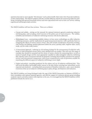 questions focused on more specific “life domains” such as their health, their work, their financial conditions,
      or their relationships. The OECD Guidelines will also consider different vehicles for measuring subjective well-
      being, including both general household surveys and more specialized tools such as time use surveys, relating
      experienced well-being to daily activities.


      The OECD Guidelines will have four sections. These are as follows:


            • Concept and validity - setting out the rationale for national statistical agencies producing subjective
              well-being data, and including a brief overview of the policy uses of such measures. The validity,
              reliability and limitations of subjective well-being measures will also be addressed.

            • Methodological issues - summarizing available evidence on how survey methodology can affect subjective
              well-being measures, and the implications for good measurement practice, with a particular focus on
              mitigating the effects of various sources of bias. This will include consideration of question wording,
              scale formats and labeling, question placement within the survey, question order, response styles, survey
              mode, and the wider study context.

            • A measurement approach - outlining an over-arching strategy for the measurement of subjective well-
              being, in both household surveys and in more detailed time-use studies. This will cover the range of
              concepts that should be measured and the choice of survey vehicles for measuring them, as well as
              issues of sample design and the most appropriate variables to collect alongside subjective well-being
              data. Specific suites of measures will also be proposed, including short headline questions for national
              surveys and international comparisons, and a more comprehensive suite of questions suitable for
              examining the different aspects of subjective well-being in more depth.

            • Output and analysis - providing guidelines for the release and use of subjective well-being data. This
              will revisit the policy and broader public interest in the data, before covering how information can be
              reported and analyzed – including both presentation of headline indicators, and a more detailed
              treatment of the use of subjective well-being data in policy design, development and evaluation.


      The OECD Guidelines are being developed under the aegis of the OECD Committee on Statistics (CSTAT) in
      close consultation with national statistical agencies, and with the support of a technical advisory group including
      academic experts and policy-makers with expertise in the area. It is envisaged that the OECD Guidelines will be
      published towards the end of 2012.




166
 