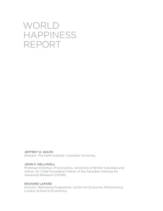 World
Happiness
report




Jeffrey D. SachS
Director, The Earth Institute, Columbia University

John f. helliwell
Professor Emeritus of Economics, University of British Columbia and
Arthur J.E. Child Foundation Fellow of the Canadian Institute for
Advanced Research (CIFAR)

richarD layarD
Director, Well-being Programme, Centre for Economic Performance,
London School of Economics
 