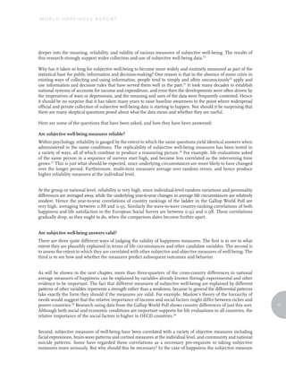 WORLD HAPPINESS REPORT




deeper into the meaning, reliability, and validity of various measures of subjective well-being. The results of
this research strongly support wider collection and use of subjective well-being data.23

Why has it taken so long for subjective well-being to become more widely and routinely measured as part of the
statistical base for public information and decision-making? One reason is that in the absence of some crisis in
existing ways of collecting and using information, people tend to simply and often unconsciously24 apply and
use information and decision rules that have served them well in the past.25 It took many decades to establish
national systems of accounts for income and expenditure, and even then the developments were often driven by
the imperatives of wars or depressions, and the meaning and uses of the data were frequently contested. Hence
it should be no surprise that it has taken many years to raise baseline awareness to the point where widespread
official and private collection of subjective well-being data is starting to happen. Nor should it be surprising that
there are many skeptical questions posed about what the data mean and whether they are useful.

Here are some of the questions that have been asked, and how they have been answered:

Are subjective well-being measures reliable?
Within psychology, reliability is gauged by the extent to which the same questions yield identical answers when
administered in the same conditions. The replicability of subjective well-being measures has been tested in
a variety of ways, all of which combine to produce a reassuring picture.26 For example, life evaluations asked
of the same person in a sequence of surveys start high, and become less correlated as the intervening time
grows.27 This is just what should be expected, since underlying circumstances are more likely to have changed
over the longer period. Furthermore, multi-item measures average over random errors, and hence produce
higher reliability measures at the individual level.


At the group or national level, reliability is very high, since individual-level random variations and personality
differences are averaged away, while the underlying year-to-year changes in average life circumstances are relatively
modest. Hence the year-to-year correlations of country rankings of the ladder in the Gallup World Poll are
very high, averaging between 0.88 and 0.95. Similarly the wave-to-wave country-ranking correlations of both
happiness and life satisfaction in the European Social Survey are between 0.92 and 0.98. These correlations
gradually drop, as they ought to do, when the comparison dates become further apart.


Are subjective well-being answers valid?
There are three quite different ways of judging the validity of happiness measures. The first is to see to what
extent they are plausibly explained in terms of life circumstances and other candidate variables. The second is
to assess the extent to which they are correlated with other subjective and objective measures of well-being. The
third is to see how and whether the measures predict subsequent outcomes and behavior.


As will be shown in the next chapter, more than three-quarters of the cross-country differences in national
average measures of happiness can be explained by variables already known through experimental and other
evidence to be important. The fact that different measures of subjective well-being are explained by different
patterns of other variables represents a strength rather than a weakness, because in general the differential patterns
take exactly the form they should if the measures are valid. For example, Maslow’s theory of the hierarchy of
needs would suggest that the relative importance of income and social factors might differ between richer and
poorer countries.28 Research using data from the Gallup World Poll shows country differences of just this sort.          17
Although both social and economic conditions are important supports for life evaluations in all countries, the
relative importance of the social factors is higher in OECD countries.29


Second, subjective measures of well-being have been correlated with a variety of objective measures including
facial expressions, brain-wave patterns and cortisol measures at the individual level, and community and national
suicide patterns. Some have regarded these correlations as a necessary pre-requisite to taking subjective
measures more seriously. But why should this be necessary? In the case of happiness the subjective measure
 