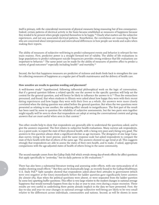 itself is primary, with the coincidental movements of physical measures being reassuring but of less consequence.
     Indeed, certain patterns of electrical activity in the brain became established as measures of happiness because
     they tended to be present when people reported themselves to be happy. 30 Clearly what matters are the subjective
     experiences, and not any associated electrical patterns. Nonetheless, the correlations are reassuring to those
     who are concerned about interpersonal and intercultural differences in how people use words and scales when
     making their reports.


     The ability of measures of subjective well-being to predict subsequent events and behavior is relevant for two
     main reasons. First, predictive power is a straight forward test of validity. The ability of life evaluations in
     large populations to predict subsequent suicide frequencies provides strong evidence that life evaluations are
     important to behavior.31 The same point can be made for the ability of measures of positive affect to predict a
     variety of good outcomes32 especially including health33 and mortality.34


     Second, the fact that happiness measures are predictive of sickness and death feeds back to strengthen the case
     for collecting measures of happiness as a regular part of health maintenance and the delivery of health care.


     How sensitive are results to question wording and placement?
     A well-known study35 hypothesized, following influential philosophical work on the logic of conversation,
     that if a general question follows a related specific one the answer to the specific question will help set the
     context for the general question, and will hence be likely to influence the answer to it.36 Thus the researchers
     presumed, and found, that when students in Illinois were asked about how happy they were with their recent
     dating experiences and how happy they were with their lives as a whole, the answers were more closely
     correlated when the dating question was asked before the general question. But when the two questions were
     presented as relating to one another, the ordering effect shrank to insignificance. The first part of the result
     has been used by some to question the reliability of subjective assessments, but the two parts seen together
     might equally well be seen to show that respondents are adept at seeing the conversational context and giving
     answers that are most useful when seen in that context.37


     Two other results help to show that respondents are generally able to understand the questions asked, and to
     give the answers requested. The first relates to subjective health evaluations. Many surveys ask respondents,
     on a 5-point scale, to report the state of their physical health, with 0 being very poor and 5 being very good. The
     answers to this question always show a significant decline as age increases. The designers of one large Cana-
     dian survey, trying to be more precise, used the same response scale but asked respondents to compare the
     state of their health with that of others of the same age. The answers showed no age trend at all. This suggests
     strongly that respondents are able to assess the states of their own health, and to make, if asked, appropriate
     comparisons with the age-adjusted states of health of others living in the same community.


     The second example comes from the Gallup Daily Poll which reveals strong day-of-week effects for affect questions
     that apply specifically to “yesterday,” but no daily patterns in life evaluations.38


     There has also been a substantial literature testing and assessing order effects, with one meta-analysis of 16
18   studies showing small effects.39 But they can be dramatically large, as recently found in the Gallup-Healthways
     U.S. Daily Poll.40 Split samples showed that respondents asked about their attitudes to government (which
     were very negative at the time) immediately before the ladder question gave significantly lower answers
     (by almost 5%), than when the political questions were absent, or were separated from the ladder question
     by some less upsetting buffer questions. This effect is very large relative to the modest changes in national average
     happiness that would normally happen from day to day or year to year, even during a major recession. These
     results are very useful in underlining three points already implicit in the data we have presented. First, the
     day-to-day and year-to-year changes in national average subjective well-being are likely to be very small
     relative to the differences across individuals, communities and nations. Second, as will be shown in more
 