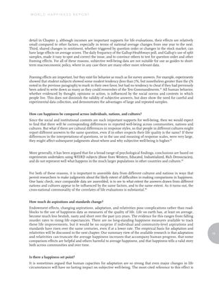 WORLD HAPPINESS REPORT




detail in Chapter 3, although incomes are important supports for life evaluations, their effects are relatively
small compared to other factors, especially in terms of national average changes from one year to the next.
Third, shared changes in sentiment, whether triggered by question order or changes in the stock market, can
have large effects on average scores. The daily frequency of the Gallup-Healthways poll, and Gallup’s use of split
samples, made it easy to spot and correct the issue, and to convince others to test for question order and other
framing effects. For all of these reasons, subjective well-being data are not suitable for use as guides to short-
term macroeconomic policy, where in any case there are many other more relevant data.


Framing effects are important, but they exist for behavior as much as for survey answers. For example, experiments
showed that student subjects showed some modest tendency (less than 7%, but nonetheless greater than the 5%
noted in the previous paragraph) to mark in their own favor, but had no tendency to cheat if they had previously
been asked to write down as many as they could remember of the Ten Commandments.41 All human behavior,
whether evidenced by thought, opinions or action, is influenced by the social norms and contexts in which
people live. This does not diminish the validity of subjective answers, but does show the need for careful and
experimental data collection, and demonstrates the advantages of large and repeated samples.


How can happiness be compared across individuals, nations, and cultures?
Since the social and institutional contexts are such important supports for well-being, then we would expect
to find that there will be corresponding differences in reported well-being across communities, nations and
cultures. But what if there are cultural differences in response styles, so that people in different cultures might
report different answers to the same question, even if in other respects their life quality is the same? If these
differences in the interpretations of questions, or in the use and meaning of response scales, were very large,
they might affect subsequent judgments about where and why subjective well-being is higher.42


More generally, it has been argued that for a broad range of psychological findings, conclusions are based on
experiments undertaken using WEIRD subjects (those from Western, Educated, Industrialized, Rich Democracies),
and do not represent well what happens in the much larger populations in other countries and cultures.43


For both of these reasons, it is important to assemble data from different cultures and nations in ways that
permit researchers to make judgments about the likely extent of difficulties in making comparisons in happiness.
One basic check, once comparable data are assembled, is to see to what extent the answers drawn from different
nations and cultures appear to be influenced by the same factors, and to the same extent. As it turns out, the
cross-national commonality of the correlates of life evaluations is substantial.44


How much do aspirations and standards change?
Endowment effects, changing aspirations, adaptation, and relativities pose complications rather than road-
blocks to the use of happiness data as measures of the quality of life. Life on earth has, at least on average,
become much less brutish, nasty and short over the past 500 years. The evidence for this ranges from falling
murder rates to rising life expectancies. There are no long-standing happiness measures available to track
these life improvements, but it would be no surprise if individual and community-level aspirations and
standards have risen over the same centuries, even if at a lower rate. The empirical basis for adaptation and
relativities will be discussed in the next chapter. Our summary view of the available research is that adaptation     19
and relativities can truncate the average happiness increases that accompany human progress, that some
comparison effects are helpful and others harmful to average happiness, and that happiness tells a valid story
both across communities and over time.


Is there a happiness set point?
It is sometimes argued that human capacities for adaptation are so strong that even major changes in life
circumstances will have no lasting impact on subjective well-being. The most cited reference to this effect is
 