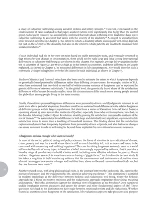 a study of subjective well-being among accident victims and lottery winners.45 However, even based on the
     small number of cases analyzed in that paper, accident victims were significantly less happy than the control
     group. Subsequent research has consistently confirmed that individuals with long-term disabilities have lower
     subjective well-being, to an extent that varies with the severity of the disability.46 As might be expected from
     other research reported in Chapter 3, the extent to which a disability affects subsequent well-being depends
     not just on the severity of the disability, but also on the extent to which patients are enabled to maintain their
     social connections.47


     If each individual had his or her own set point based on stable personality traits, and eventually returned to
     that point after any change in circumstances, there could not be such large and long-lasting international
     differences in subjective well-being as are shown in this chapter. For example, average life evaluations in the
     top 10 countries of Figure 2.3 are twice as high as in the bottom 10 countries, and these differences are largely
     explained, as shown in Chapter 3, by measured differences in life circumstances. Nor would there be such a
     systematic U-shape in happiness over the life course for each individual, as shown in Chapter 3.


     Studies of identical and fraternal twins have also been used to estimate the extent to which happiness depends
     on genetically based personality differences rather than differing circumstances. For example, studies of U.S.
     twins have estimated that one-third to one-half of within-country variance of happiness can be explained by
     genetic differences between individuals.48 At the global level, the genetically based share of life satisfaction
     differences will of course be much smaller, since life circumstances differ much more among people around
     the globe than among people living in the same country.


     Finally, if most inter-personal happiness differences were personality-driven, and if judgments returned to set
     point levels after a period of adaptation, then there could be no sustained trend differences in the relative happiness
     of different groups within larger populations. But data from a series of Canadian General Social Surveys
     spanning almost 25 years reveals that residents of Québec, especially those who are francophone, have had, in
     the decades following Québec’s Quiet Revolution, steadily growing life satisfaction compared to residents of the
     rest of Canada.49 The accumulated trend difference is both large and statistically very significant, equivalent in life
     satisfaction terms to more than a doubling of household incomes. This finding shows that life satisfaction
     captures much more than temporary departures from personality-driven set points, and also that social changes
     can cause sustained trends in well-being far beyond those explicable by conventional economic measures.


     Is happiness serious enough to be taken seriously?
     In most of the social, political, caring and policy sciences, the focus of attention is on eradication of disease,
     crime, poverty and war. In a world where there is still so much hardship left, is it an unearned luxury to be
     concerned with measuring and building happiness? The case for taking happiness seriously, even in a world
     still marked by evils of many types, is based on a belief, increasingly supported by evidence, that it provides a
     broader range of possible ways to build a better world, including more effective solutions for poverty, illness
     and war. Happiness research is sometimes seen as having a “giggle factor,” too frivolous for serious study. It
     has taken a long time to build convincing evidence that the measurement and maintenance of positive states
     of mind can suggest new routes to longer and healthier lives, above and beyond conventional medical care, but
     the case has now been made.50
20
     Another related issue, with deep philosophical roots, is the contrast between the hedonistic life, spent in the
     pursuit of pleasure, and the eudaimonistic life, aimed at achieving excellence.51 This distinction is captured
     in modern psychology as the difference between hedonic and eudaimonic well-being, where the hedonic
     approach has a focus on positive emotions and the eudaimonic approach emphasizes flourishing, meaning
     and purpose.52 Does this distinction support the skeptical view of happiness as too frivolous? Does happiness
     unduly emphasize current pleasures and ignore the deeper and more fundamental aspects of life? These
     questions hark back to the distinction we have made between emotional reports and life evaluations. Whether
     framed as questions about happiness or life satisfaction, life evaluations appear to take pleasures and purpose
 
