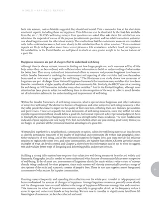 WORLD HAPPINESS REPORT




both into account, just as Aristotle suggested they should and would. This is somewhat less so for short-term
emotional reports, including those on happiness. This difference can be illustrated by the first data available
from the 2011 U.K. ONS well-being surveys. Four questions are asked. One asks about life satisfaction, one
asks about the respondent’s sense of life purpose (a eudaimonic question), and two relate to emotions yesterday:
one about happiness and the other about anxiety. The results show that the eudaimonic answers are correlated
with both emotional measures, but more closely to life satisfaction than to either emotion.53 Even emotional
reports are likely to depend on more than current pleasures. Life evaluations, whether based on happiness,
life satisfaction, or the Cantril ladder, are well placed to attach an even greater weight to the deeper features of
a good life.


Happiness measures are part of a larger effort to understand well-being
Although there is always intrinsic interest in finding out how happy people are, such measures will be of little
help unless they can be combined with sufficient other information to build an understanding of what makes
for better lives. Thus many national and international efforts to measure and promote happiness have been set
within broader frameworks involving the measurement and reporting of other variables that have themselves
been used as indicators or supports for well-being. 54 The Bhutanese case study shows how measures of
happiness are part of a larger Gross National Happiness framework that monitors many variables that have been
found to contribute to a higher quality of individual and community life. Similarly, the OECD’s recent accounting
for well-being in OECD countries includes many other variables.55 And in the United Kingdom, although most
attention has been given to subjective well-being there is also recognition of the need to collect a much broader
set of information relevant to the understanding and improvement of well-being.


Within the broader framework of well-being measures, what is special about happiness and other indicators
of subjective well-being? The distinctive feature of happiness and other subjective well-being measures is that
they offer people the chance to report on the quality of their own lives, reflecting their own histories, personalities
and preferences. These are arguably the most democratic of well-being measures, since they reflect not what
experts or governments think should define a good life, but instead represent a direct personal judgment. Seen
in this light, the subjectivity of happiness is to be seen as a strength rather than a weakness. The most fundamental
indicator of your happiness is how happy YOU feel, not whether others see you smiling, your family thinks you
are happy, or you have all the presumed material advantages of a good life.


When pulled together for a neighborhood, community or nation, subjective well-being scores can thus be seen
as directly democratic measures of the quality of individual and community life within that geographic zone.
Other measures of well-being, and of the presumed supports for happy lives, can then provide the evidence
required to explain why some lives, and some communities, are happier than others. Chapter 3 provides many
examples of what can be discovered, and Chapter 4 shows how this information can be put to work to suggest,
test and evaluate better ways of designing and delivering public and private services.


Building a strong information base requires that subjective well-being measures be collected widely and
frequently. Geographic detail is needed to better understand what features of community life are most supportive
of well-being. To be of most use, assessments of happiness should be made within a wide variety of surveys
already being conducted for other purposes, since such surveys will thereby automatically provide a range of
descriptions of the social and economic contexts of people’s lives. These in turn can support a more fine-grained
                                                                                                                          21
assessment of what makes for happier communities.


Running surveys frequently, and spreading data collection over the whole year, is useful to help pinpoint and
hence understand the sources of changes in happiness. Average happiness measures generally move slowly,
and the changes over time are small relative to the range of happiness differences among cities and countries.
This increases the value of frequent assessments, especially in geographic detail, as the frequency makes it
easier to spot and understand trends as they develop. We turn now to consider in slightly more detail how dif-
ferent types of measures can best be collected and used.
 