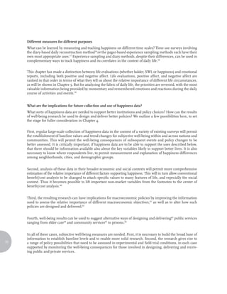 Different measures for different purposes
     What can be learned by measuring and tracking happiness on different time scales? Time use surveys involving
     the diary-based daily reconstruction method56 or the pager-based experience sampling methods each have their
     own most appropriate uses.57 Experience sampling and diary methods, despite their differences, can be used in
     complementary ways to track happiness and its correlates in the context of daily life.58

     This chapter has made a distinction between life evaluations (whether ladder, SWL or happiness) and emotional
     reports, including both positive and negative affect. Life evaluations, positive affect, and negative affect are
     ranked in that order in terms of what they tell us about the relative importance of different life circumstances,
     as will be shown in Chapter 3. But for analyzing the fabric of daily life, the priorities are reversed, with the most
     valuable information being provided by momentary and remembered emotions and reactions during the daily
     course of activities and events.59


     What are the implications for future collection and use of happiness data?
     What sorts of happiness data are needed to support better institutions and policy choices? How can the results
     of well-being research be used to design and deliver better policies? We outline a few possibilities here, to set
     the stage for fuller consideration in Chapter 4.

     First, regular large-scale collection of happiness data in the context of a variety of existing surveys will permit
     the establishment of baseline values and trend changes for subjective well-being within and across nations and
     communities. This will permit the well-being consequences of subsequent events and policy changes to be
     better assessed. It is critically important, if happiness data are to be able to support the uses described below,
     that there should be information available also about the key variables likely to support better lives. It is also
     necessary to know where respondents live, to permit measurement and explanation of happiness differences
     among neighborhoods, cities, and demographic groups.


     Second, analysis of these data in their broader economic and social contexts will permit more comprehensive
     estimation of the relative importance of different factors supporting happiness. This will in turn allow conventional
     benefit/cost analysis to be changed to attach specific values to many features of life, and especially the social
     context. Thus it becomes possible to lift important non-market variables from the footnotes to the center of
     benefit/cost analysis.60


     Third, the resulting research can have implications for macroeconomic policies by improving the information
     used to assess the relative importance of different macroeconomic objectives,61 as well as to alter how such
     policies are designed and delivered.62


     Fourth, well-being results can be used to suggest alternative ways of designing and delivering63 public services
     ranging from elder care64 and community services65 to prisons.66


     In all of these cases, subjective well-being measures are needed. First, it is necessary to build the broad base of
     information to establish baseline levels and to enable more solid research. Second, the research gives rise to
22   a range of policy possibilities that need to be assessed in experimental and field trial conditions, in each case
     supported by monitoring the well-being consequences for those involved in designing, delivering and receiv-
     ing public and private services.
 