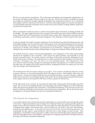 World Happiness reporT




We live in an age of stark contradictions. The world enjoys technologies of unimaginable sophistication; yet
has at least one billion people without enough to eat each day. The world economy is propelled to soaring
new heights of productivity through ongoing technological and organizational advance; yet is relentlessly
destroying the natural environment in the process. Countries achieve great progress in economic development
as conventionally measured; yet along the way succumb to new crises of obesity, smoking, diabetes, depression,
and other ills of modern life. 1


These contradictions would not come as a shock to the greatest sages of humanity, including Aristotle and
the Buddha. The sages taught humanity, time and again, that material gain alone will not fulfill our deepest
needs. Material life must be harnessed to meet these human needs, most importantly to promote the end
of suffering, social justice, and the attainment of happiness. The challenge is real for all parts of the world.


As one key example, the world’s economic superpower, the United States, has achieved striking economic and
technological progress over the past half century without gains in the self-reported happiness of the citizenry.
Instead, uncertainties and anxieties are high, social and economic inequalities have widened considerably,
social trust is in decline, and confidence in government is at an all-time low. Perhaps for these reasons, life
satisfaction has remained nearly constant during decades of rising Gross National Product (GNP) per capita.

The realities of poverty, anxiety, environmental degradation, and unhappiness in the midst of great plenty
should not be regarded as mere curiosities. They require our urgent attention, and especially so at this
juncture in human history. For we have entered a new phase of the world, termed the Anthropocene by the
world’s Earth system scientists. The Anthropocene is a newly invented term that combines two Greek roots:
“anthropo,” for human; and “cene,” for new, as in a new geological epoch. The Anthropocene is the
new epoch in which humanity, through its technological prowess and population of 7 billion, has become
the major driver of changes of the Earth’s physical systems, including the climate, the carbon cycle, the water
cycle, the nitrogen cycle, and biodiversity.


The Anthropocene will necessarily reshape our societies. If we continue mindlessly along the current
economic trajectory, we risk undermining the Earth’s life support systems – food supplies, clean water, and
stable climate – necessary for human health and even survival in some places. In years or decades, conditions
of life may become dire in several fragile regions of the world. We are already experiencing that deterioration
of life support systems in the drylands of the Horn of Africa and parts of Central Asia.


On the other hand, if we act wisely, we can protect the Earth while raising quality of life broadly around the
world. We can do this by adopting lifestyles and technologies that improve happiness (or life satisfaction)
while reducing human damage to the environment. “Sustainable Development” is the term given to the com-
bination of human well-being, social inclusion, and environmental sustainability. We can say that the quest
for happiness is intimately linked to the quest for sustainable development.



The search for Happiness
                                                                                                                     3
In an impoverished society, the focused quest for material gain as conventionally measured typically makes
a lot of sense. Higher household income (or higher Gross National Product per capita) generally signifies an
improvement in the life conditions of the poor. The poor suffer from dire deprivations of various kinds: lack
of adequate food supplies, remunerative jobs, access to health care, safe homes, safe water and sanitation,
and educational opportunities. As incomes rise from very low levels, human well-being improves. Not
surprisingly, the poor report a rising satisfaction with their lives as their meager incomes increase. Even
small gains in a household’s income can result in a child’s survival, the end of hunger pangs, improved nutrition,
better learning opportunities, safe childbirth, and prospects for ongoing improvements and opportunities in
schooling, job training, and gainful employment.
 