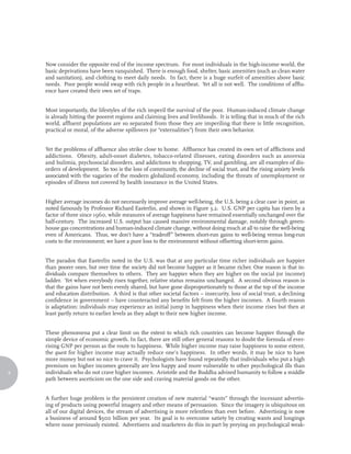Now consider the opposite end of the income spectrum. For most individuals in the high-income world, the
    basic deprivations have been vanquished. There is enough food, shelter, basic amenities (such as clean water
    and sanitation), and clothing to meet daily needs. In fact, there is a huge surfeit of amenities above basic
    needs. Poor people would swap with rich people in a heartbeat. Yet all is not well. The conditions of afflu-
    ence have created their own set of traps.


    Most importantly, the lifestyles of the rich imperil the survival of the poor. Human-induced climate change
    is already hitting the poorest regions and claiming lives and livelihoods. It is telling that in much of the rich
    world, affluent populations are so separated from those they are imperiling that there is little recognition,
    practical or moral, of the adverse spillovers (or “externalities”) from their own behavior.


    Yet the problems of affluence also strike close to home. Affluence has created its own set of afflictions and
    addictions. Obesity, adult-onset diabetes, tobacco-related illnesses, eating disorders such as anorexia
    and bulimia, psychosocial disorders, and addictions to shopping, TV, and gambling, are all examples of dis-
    orders of development. So too is the loss of community, the decline of social trust, and the rising anxiety levels
    associated with the vagaries of the modern globalized economy, including the threats of unemployment or
    episodes of illness not covered by health insurance in the United States.


    Higher average incomes do not necessarily improve average well-being, the U.S. being a clear case in point, as
    noted famously by Professor Richard Easterlin, and shown in Figure 3.2. U.S. GNP per capita has risen by a
    factor of three since 1960, while measures of average happiness have remained essentially unchanged over the
    half-century. The increased U.S. output has caused massive environmental damage, notably through green-
    house gas concentrations and human-induced climate change, without doing much at all to raise the well-being
    even of Americans. Thus, we don’t have a “tradeoff” between short-run gains to well-being versus long-run
    costs to the environment; we have a pure loss to the environment without offsetting short-term gains.


    The paradox that Easterlin noted in the U.S. was that at any particular time richer individuals are happier
    than poorer ones, but over time the society did not become happier as it became richer. One reason is that in-
    dividuals compare themselves to others. They are happier when they are higher on the social (or income)
    ladder. Yet when everybody rises together, relative status remains unchanged. A second obvious reason is
    that the gains have not been evenly shared, but have gone disproportionately to those at the top of the income
    and education distribution. A third is that other societal factors – insecurity, loss of social trust, a declining
    confidence in government – have counteracted any benefits felt from the higher incomes. A fourth reason
    is adaptation: individuals may experience an initial jump in happiness when their income rises but then at
    least partly return to earlier levels as they adapt to their new higher income.


    These phenomena put a clear limit on the extent to which rich countries can become happier through the
    simple device of economic growth. In fact, there are still other general reasons to doubt the formula of ever-
    rising GNP per person as the route to happiness. While higher income may raise happiness to some extent,
    the quest for higher income may actually reduce one’s happiness. In other words, it may be nice to have
    more money but not so nice to crave it. Psychologists have found repeatedly that individuals who put a high
    premium on higher incomes generally are less happy and more vulnerable to other psychological ills than
4   individuals who do not crave higher incomes. Aristotle and the Buddha advised humanity to follow a middle
    path between asceticism on the one side and craving material goods on the other.


    A further huge problem is the persistent creation of new material “wants” through the incessant advertis-
    ing of products using powerful imagery and other means of persuasion. Since the imagery is ubiquitous on
    all of our digital devices, the stream of advertising is more relentless than ever before. Advertising is now
    a business of around $500 billion per year. Its goal is to overcome satiety by creating wants and longings
    where none previously existed. Advertisers and marketers do this in part by preying on psychological weak-
 