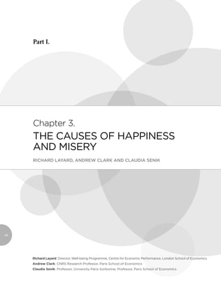 Part I.




     Chapter 3.
     THE CAUSES OF HAPPINESS
     AND MISERY
     RICHARD LAYARD, ANDREW CLARK AND CLAUDIA SENIK




58




     Richard Layard: Director, Well-being Programme, Centre for Economic Performance, London School of Economics
     Andrew Clark: CNRS Research Professor, Paris School of Economics
     Claudia Senik: Professor, University Paris-Sorbonne; Professor, Paris School of Economics
 