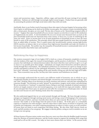 World Happiness reporT




nesses and unconscious urges. Cigarettes, caffeine, sugar, and trans-fats all cause cravings if not outright
addictions. Fashions are sold through increasingly explicit sexual imagery. Product lines are generally sold
by associating the products with high social status rather than with real needs.


And finally, there is one further word of warning to those who expect to become happier by becoming richer.
Even if gains in well-being can be eked out by further income gains, the evidence is quite overwhelming that
after a certain point, the gains are very small. The key idea is known as the “diminishing marginal utility of
income.” Suppose that a poor household at $1,000 income requires an extra $100 to raise its life satisfaction
(or happiness) by one notch. A rich household at $1,000,000 income (one thousand times as much as the
poor household) would need one thousand times more money, or $100,000, to raise its well-being by the
same one notch. Gains in income have to be of equal proportions to household income to have the same
benefit in units of life satisfaction. This principle means that poor people benefit far more than rich people
from an added dollar of income. This is a good reason why tax-and-transfer systems among high-income
OECD countries on balance take in net revenues from high-income households and make net transfers to
low-income households. Put another way, the inequality of household income is systematically lower net of
taxes and transfers than before taxes and transfers.2



rethinking the Keys to Happiness
The western economist’s logic of ever higher GNP is built on a vision of humanity completely at variance
with the wisdom of the sages, the research of psychologists, and the practices of advertisers. The economist
assumes that individuals are rational decision-makers who know what they want and how to get it, or to get
as close to it as possible given their budget. Individuals care largely about themselves and derive pleasure
mainly through their consumption. The individual’s preferences as consumers are a given or change in ways
actually anticipated in advance by the individuals themselves. Some economists even say that drug addicts
have acted “rationally,” consciously trading off the early benefits of drug use with the later high toll of addic-
tion. These economists may say this, but they don’t dare examine such foolishness too closely!


We increasingly understand that we need a very different model of humanity, one in which we are a
complicated interplay of emotions and rational thought, unconscious and conscious decision-making, “fast”
and “slow” thinking. Many of our decisions are led by emotions and instincts, and only later rationalized by
conscious thought. Our decisions are easily “primed” by associations, imagery, social context, and advertising.
We are inconsistent or “irrational” in sequential choices, failing to meet basic standards of rational consistency.
And we are largely unaware of our own mental apparatus, so we easily fall into traps and mistakes. Addicts
do not anticipate their future pain; we spend now and suffer the consequences of bankruptcy later; we break
our diets now because we aren’t thinking clearly about the consequences.


We also understand (again!) that we are social animals through and through. We learn through imitation,
and gain our happiness through meeting social norms and having a sense of belonging to the community.
We feel the pain of others, and react viscerally when others are sad or injured. We even have a set of “mirror
neurons” that enable us to feel things from the point of view of others. All of this gives us a remarkable
capacity to cooperate even with strangers, and even when there is little chance of reward or reciprocity, and
to punish non-cooperators, even when imposing punishment on others is costly or puts us at risk ourselves.            5
Of course there are limits to such cooperation and fellow feeling. We also cheat, bluff, deceive, break our
word, and kill members of an out-group. We engage in identity politics, acting as cruel to outsiders as we are
loving to our own group.


All these lessons of human nature matter more than ever, more even than when the Buddha taught humanity
about the illusions of transient pleasures, and the Greeks warned us against the tempting Siren songs that
could pull us off our life’s course. For today we have more choices than ever before. In the ancient world,
 