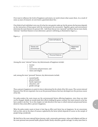 World Happiness report




If we want to influence the levels of happiness and misery, we need to know what causes them. As a result of
some 30 years of research, we now know a good deal about this. 1


If we think of each individual, every one of us has her own genetic make-up, but the person she becomes depends
on the interaction of those genes with the environment she encounters. Together, genes and environment
determine the main features of a person’s life – both those that are very “personal” and those that are more clearly
“external.” And these features in turn determine a person’s well-being, as illustrated in Figure 3.1.


Figure 3.1




Among the more “external” factors, key determinants of happiness include:
                     •   income
                     •   work
                     •   community and governance, and
                     •   values and religion

and, among the more “personal” features, key determinants include:
                     •   mental health
                     •   physical health
                     •   family experience
                     •   education, and
                     •   gender and age

Thus a person’s happiness at a point in time is determined by the whole of her life course. The current external
features of her life are important, but so are the personal features that have developed over the previous course
of her life.


For policy-makers the main issues are the environmental factors affecting happiness, since these are what
can be changed. Ideally we would study their effects holding the genes constant, but most research so far has
been unable to do this.2 So in this chapter we look directly at the ways in which external and personal factors
(however they arise) affect a person’s happiness.                                                                      59


What the policy-maker wants to know is how big an effect each factor has on happiness. So we concentrate
both on that, and on the share of variance explained by the factor (which depends of course on the sample of
people being considered).


We look first at the more external factors (income, work, community, governance, values and religion) and then at
the more personal ones (mental health, physical health, family, education, gender and age). In many cases there is
 