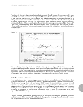 World Happiness report




Turning to the time-series Fact No 2, which is what is relevant to the policy debate, the state of research is more
unsettled. From micro-economic evidence presented below we know that relative income does matter. This
is also supported by experiments in neuroscience. This establishes a strong prior that the time-series effects
of higher absolute income would be less than those found in cross-sectional studies when the average level
of income is held constant. This prior is in turn reinforced by the finding that in some important countries,
especially the United States, average happiness has not risen despite strong economic growth (see Figure 3.2).6
This was so during the golden period of economic growth in the 1950s and 1960s, and also more recently,
when even the top quintile of income recipients experienced no growth in happiness, despite huge increases
in their income.7


Figure 3.2




However the experience of particular countries is not enough to support generalized statements about the
relation between happiness and economic growth. That requires a more exhaustive study of as many countries
as possible. We shall therefore proceed as follows. First we shall examine the micro-economic evidence about
how relative and absolute income influences the happiness of individuals. This will also include a discussion
of adaptation. That done, we shall turn to aggregate evidence about the experience of whole nations.


Individual happiness and income
Does relative income raise a person’s happiness and does absolute income do likewise? To examine the effect
of income on happiness, we must eliminate any effect of a person’s underlying happiness upon their income.
The best way to attempt this is with panel data in which we trace the same individual over many years and
examine how changes in the person’s income affects their subsequent happiness. Fortunately we have such
data from Europe’s leading country. In West Germany the German Socio-Economic Panel (GSOEP) has been
tracking the same individuals each year since 1984. We can use these data to help us understand the movement          61
of average life satisfaction in that country, as illustrated in Figure 3.3, using the Eurobarometer series since
1972 and the GSOEP since 1984.


The first finding is about the effect of own income on life satisfaction: ceteris paribus, differences in income
explain about 1% of the variance of life-satisfaction in the population. It is a significant effect, though when we
use the panel feature of the data, it is somewhat reduced.8
 