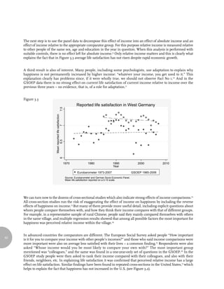 The next step is to use the panel data to decompose this effect of income into an effect of absolute income and an
     effect of income relative to the appropriate comparator group. For this purpose relative income is measured relative
     to other people of the same sex, age and education in the year in question. When this analysis is performed with
     suitable controls, there is no effect left for absolute income.9 Only relative income matters and this is clearly what
     explains the fact that in Figure 3.3 average life satisfaction has not risen despite rapid economic growth.


     A third result is also of interest. Many people, including some psychologists, use adaptation to explain why
     happiness is not permanently increased by higher income: “whatever your income, you get used to it.” This
     explanation clearly has problems since, if it were wholly true, we should not observe Fact No 1.10 And in the
     GSOEP data there is no strong effect on current life satisfaction of current income relative to income over the
     previous three years – no evidence, that is, of a role for adaptation.11


     Figure 3.3
                                                                      Reported life satisfaction in West Germany
                                         7.5
                           Mean reported life satisfaction
                                 6.5     6      7




                                                         1970                   1980                1990                 2000           2010
                                                                                                    Year

                                                                       Eurobarometer 1973-2007                        GSOEP 1985-2006
                                                             Source: Eurobarometer and German Socio-Economic Panel.
                                                             Mean life satisfaction reported on a 0-10 scale.




     We can turn now to the dozens of cross-sectional studies which also indicate strong effects of income comparisons.12
     All cross-section studies run the risk of exaggerating the effect of income on happiness by including the reverse
     effects of happiness on income.13 But many of them provide more useful detail, including explicit questions about
     whom people compare themselves with, and how they think their income compares with that of different groups.
     For example, in a representative sample of rural Chinese, people said they mainly compared themselves with others
     in the same village, and multiple regression results showed that among all possible factors the most important for
     happiness was perceived relative income within the village.14


     In advanced countries the comparators are different. The European Social Survey asked people “How important
62
     is it for you to compare your income with other people’s incomes?” and those who said income comparisons were
     more important were also on average less satisfied with their lives – a common finding.15 Respondents were also
     asked “Whose income would you be most likely to compare your own with?” The most important group
     mentioned was “colleagues,” and the same was found in a one-year-only set of questions in the GSOEP.16 In the
     GSOEP study people were then asked to rank their income compared with their colleagues, and also with their
     friends, neighbors, etc. In explaining life satisfaction it was confirmed that perceived relative income has a large
     effect on life satisfaction. Similar findings have been found in repeated cross-sections in the United States,17 which
     helps to explain the fact that happiness has not increased in the U.S. (see Figure 3.2).
 