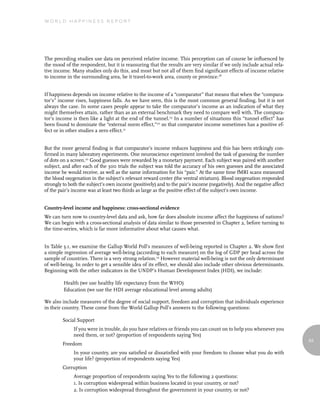 World Happiness report




The preceding studies use data on perceived relative income. This perception can of course be influenced by
the mood of the respondent, but it is reassuring that the results are very similar if we only include actual rela-
tive income. Many studies only do this, and most but not all of them find significant effects of income relative
to income in the surrounding area, be it travel-to-work area, county or province.18


If happiness depends on income relative to the income of a “comparator” that means that when the “compara-
tor’s” income rises, happiness falls. As we have seen, this is the most common general finding, but it is not
always the case. In some cases people appear to take the comparator’s income as an indication of what they
might themselves attain, rather than as an external benchmark they need to compare well with. The compara-
tor’s income is then like a light at the end of the tunnel.19 In a number of situations this “tunnel effect” has
been found to dominate the “external norm effect,”20 so that comparator income sometimes has a positive ef-
fect or in other studies a zero effect.21


But the more general finding is that comparator’s income reduces happiness and this has been strikingly con-
firmed in many laboratory experiments. One neuroscience experiment involved the task of guessing the number
of dots on a screen.22 Good guesses were rewarded by a monetary payment. Each subject was paired with another
subject, and after each of the 300 trials the subject was told the accuracy of his own guesses and the associated
income he would receive, as well as the same information for his “pair.” At the same time fMRI scans measured
the blood oxygenation in the subject’s relevant reward center (the ventral striatum). Blood oxygenation responded
strongly to both the subject’s own income (positively) and to the pair’s income (negatively). And the negative affect
of the pair’s income was at least two thirds as large as the positive effect of the subject’s own income.


Country-level income and happiness: cross-sectional evidence
We can turn now to country-level data and ask, how far does absolute income affect the happiness of nations?
We can begin with a cross-sectional analysis of data similar to those presented in Chapter 2, before turning to
the time-series, which is far more informative about what causes what.


In Table 3.1, we examine the Gallup World Poll’s measures of well-being reported in Chapter 2. We show first
a simple regression of average well-being (according to each measure) on the log of GDP per head across the
sample of countries. There is a very strong relation.23 However material well-being is not the only determinant
of well-being. In order to get a sensible idea of its effect, we should also include other obvious determinants.
Beginning with the other indicators in the UNDP’s Human Development Index (HDI), we include:

         Health (we use healthy life expectancy from the WHO)
         Education (we use the HDI average educational level among adults)

We also include measures of the degree of social support, freedom and corruption that individuals experience
in their country. These come from the World Gallup Poll’s answers to the following questions:

        Social Support
              If you were in trouble, do you have relatives or friends you can count on to help you whenever you
              need them, or not? (proportion of respondents saying Yes)
                                                                                                                        63
        Freedom
              In your country, are you satisfied or dissatisfied with your freedom to choose what you do with
              your life? (proportion of respondents saying Yes)
        Corruption
              Average proportion of respondents saying Yes to the following 2 questions:
              1. Is corruption widespread within business located in your country, or not?
              2. Is corruption widespread throughout the government in your country, or not?
 