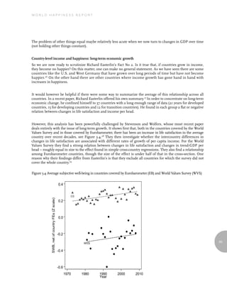 World Happiness report




The problem of other things equal maybe relatively less acute when we now turn to changes in GDP over time
(not holding other things constant).


Country-level income and happiness: long-term economic growth
So we are now ready to scrutinize Richard Easterlin’s Fact No 2. Is it true that, if countries grow in income,
they become no happier? On this matter, one can make no general statement. As we have seen there are some
countries like the U.S. and West Germany that have grown over long periods of time but have not become
happier.26 On the other hand there are other countries where income growth has gone hand in hand with
increases in happiness.


It would however be helpful if there were some way to summarize the average of this relationship across all
countries. In a recent paper, Richard Easterlin offered his own summary.27 In order to concentrate on long-term
economic change, he confined himself to 37 countries with a long enough range of data (21 years for developed
countries, 15 for developing countries and 12 for transition countries). He found in each group a flat or negative
relation between changes in life satisfaction and income per head.


However, this analysis has been powerfully challenged by Stevenson and Wolfers, whose most recent paper
deals entirely with the issue of long-term growth. It shows first that, both in the countries covered by the World
Values Survey and in those covered by Eurobarometer, there has been an increase in life satisfaction in the average
country over recent decades, see Figure 3.4.28 They then investigate whether the intercountry differences in
changes in life satisfaction are associated with different rates of growth of per capita income. For the World
Values Survey they find a strong relation between changes in life satisfaction and changes in trend-GDP per
head – roughly equal in size to the effect found in simple cross-country regressions. They also find a relationship
among Eurobarometer countries, though the size of the effect is under half of that in the cross-section. One
reason why their findings differ from Easterlin’s is that they exclude all countries for which the survey did not
cover the whole country.29

Figure 3.4 Average subjective well-being in countries covered by Eurobarometer (EB) and World Values Survey (WVS)


                                                 0.4


                                                           EB
             SWB, net of country FEs (Z scale)




                                                 0.2



                                                 0.0



                                                 -0.2

                                                                 WVS                                                  65


                                                 -0.4



                                                 -0.6
                                                        1970    1980   1990   2000   2010
                                                                       Year
 
