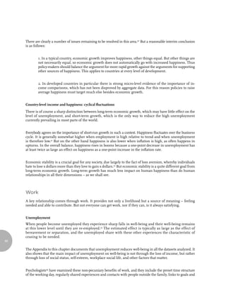 There are clearly a number of issues remaining to be resolved in this area.30 But a reasonable interim conclusion
     is as follows:


             1. In a typical country, economic growth improves happiness, other things equal. But other things are
             not necessarily equal, so economic growth does not automatically go with increased happiness. Thus
             policy-makers should balance the argument for more rapid growth against the arguments for supporting
             other sources of happiness. This applies to countries at every level of development.


             2. In developed countries in particular there is strong micro-level evidence of the importance of in-
             come comparisons, which has not been disproved by aggregate data. For this reason policies to raise
             average happiness must target much else besides economic growth.


     Country-level income and happiness: cyclical fluctuations
     There is of course a sharp distinction between long-term economic growth, which may have little effect on the
     level of unemployment, and short-term growth, which is the only way to reduce the high unemployment
     currently prevailing in most parts of the world.


     Everybody agrees on the importance of short-run growth in such a context. Happiness fluctuates over the business
     cycle. It is generally somewhat higher when employment is high relative to trend and when unemployment
     is therefore low.31 But on the other hand happiness is also lower when inflation is high, as often happens in
     upturns. In the overall balance, happiness rises in booms because a one-point decrease in unemployment has
     at least twice as large an effect on happiness as a one-point increase in the inflation rate.


     Economic stability is a crucial goal for any society, due largely to the fact of loss aversion, whereby individuals
     hate to lose x dollars more than they love to gain x dollars.32 But economic stability is a quite different goal from
     long-term economic growth. Long-term growth has much less impact on human happiness than do human
     relationships in all their dimensions – as we shall see.



     Work
     A key relationship comes through work. It provides not only a livelihood but a source of meaning – feeling
     needed and able to contribute. But not everyone can get work, nor if they can, is it always satisfying.


     Unemployment
     When people become unemployed they experience sharp falls in well-being and their well-being remains
     at this lower level until they are re-employed.33 The estimated effect is typically as large as the effect of
     bereavement or separation, and the unemployed share with these other experiences the characteristic of
     ceasing to be needed.
66

     The Appendix to this chapter documents that unemployment reduces well-being in all the datasets analyzed. It
     also shows that the main impact of unemployment on well-being is not through the loss of income, but rather
     through loss of social status, self-esteem, workplace social life, and other factors that matter.


     Psychologists34 have examined these non-pecuniary benefits of work, and they include the preset time structure
     of the working day, regularly shared experiences and contacts with people outside the family, links to goals and
 