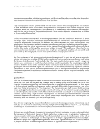 World Happiness report




purposes that transcend the individual, personal status and identity, and the enforcement of activity.35 Unemploy-
ment is destructive due to its negative effect on these functions.


High unemployment also has spillover effects not only on the families of the unemployed36 but also on those
in work, who feel less secure in their jobs.37 Thus private sector employees are more affected than public sector
employees, whose jobs are more secure.38 When we total up all the well-being effects of a rise in the unemploy-
ment rate, the loss to the rest of the population (which is a large number of people) is twice as large as the loss
to the unemployed themselves.39


There is also another spillover effect of the unemployment rate: upon the unemployed themselves. A priori
one might expect individual unemployed people to be worse off if more other unemployed people were
competing with them for the available jobs. However, the evidence suggests that greater unemployment may
actually reduce the stigma associated with one's own unemployment, or be associated with greater social support.40
British data reveals that others’ unemployment (at the regional, household, and couple level) generally has a
positive effect on the well-being of the unemployed (at least for men).41 This social norm effect, whereby my
own unemployment hurts less when more other people are unemployed, parallels data on suicide and
para-suicide by the unemployed, which is more probable where unemployment is low.42


But if unemployment is bad, is any reduction in it unambiguously good? In particular is it better to get people
into bad jobs rather than no jobs at all? This has been a subject of controversy, but a comprehensive study using
the German Socio-Economic Panel concludes that “Our main result is that we cannot identify a single job
feature, nor a combination of such features that constitute such low quality jobs that remaining unemployed
would be the better choice for the individual. On the contrary, the bulk of our evidence shows that even low
quality jobs are associated with higher life satisfaction, and this effect is statistically significant for most
specifications of “bad” jobs.43 A parallel study examines the value of the large German workfare program and
concludes that people’s life satisfaction rises substantially after moving onto the program from being totally
out of work.44


Quality of work
Thus one of the most important aspects of the labor market in terms of well-being is whether individuals are
able to find a job, given that they want one. However, when in work the quality of life at work is also crucial. The
view that job quality consists of pay and hours of work has by now largely been superseded.45 In three waves
of the International Social Survey Programme workers rank eight different job characteristics, on a one to five
scale from “Not at all important” to “Very Important.” The characteristics are: high income, flexible working
hours, good opportunities for advancement, job security, interesting job, allows to work independently, allows
to help other people, and useful to society. The results46 show that only around 20% of respondents in OECD
countries say that having a high income is very important and the same figure applies to flexible hours and
promotion opportunities. But around 60% say that job security is very important, with similar figures for
interesting work and autonomy (50% and 30% respectively).


Thus it is not surprising that measured satisfaction is shown to be strongly correlated with not only pay at
work, but also measures of job security, autonomy, workplace trust, independence and so on. Any evaluation
based solely on income and hours will omit many key characteristics that workers value.                                67



An important school of thought focuses on the importance of intrinsic motivation at work – and related to that
the importance of the intrinsic features of the job (rather than pay) as sources of satisfaction:47 eudaimonic
returns associated with human flourishing. These features include a sense of overall purpose for the job, a
degree of autonomy in discharging it, and the competence to do the job – a proper fit between worker and job.
Allied to this people need support and recognition for their efforts. Experimental work has underlined the role
of purpose and control in determining individual behavior in hypothetical-choice experiments.48
 
