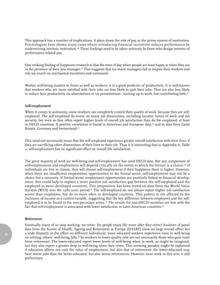 This approach has a number of implications. It plays down the role of pay as the prime system of motivation.
     Psychologists have shown many cases where introducing financial incentives reduces performance by
     undermining intrinsic motivation.49 These findings need to be taken seriously by those who design systems of
     performance-related pay.


     One striking finding of happiness research is that the time of day when people are least happy is when they are
     in the presence of their line manager.50 This suggests that too many managers fail to inspire their workers and
     rely too much on mechanical incentives and command.


     Worker well-being matters to firms as well as workers; it is a good predictor of productivity. It is well-known
     that workers who are more satisfied with their jobs are less likely to quit their jobs. They are also less likely
     to reduce firm productivity via absenteeism or via presenteeism - turning up to work, but contributing little.51


     Self-employment
     When it comes to autonomy, some workers can completely control their quality of work, because they are self-
     employed. The self-employed do worse on many job dimensions, including income, hours of work and job
     security, but even so they often report higher levels of overall job satisfaction than do the employed, at least
     in OECD countries. A positive correlation is found in American and European data,52 and in data from Great
     Britain, Germany and Switzerland.53


     This need not necessarily mean that the self-employed experience greater overall satisfaction with their lives, if
     they are sacrificing other dimensions of their lives to their job. Thus it is interesting that in Appendix A, Table
     2, self-employment has no significant effect on overall life satisfaction.


     The great majority of work on well-being and self-employment has used OECD data. But any comparison of
     self-employment and employment will depend critically on the extent to which the former is a choice.54 If
     individuals are free to choose, they will choose self-employment if their happiness there is higher. However,
     when there are insufficient employment opportunities in the formal sector, self-employment may not be a
     choice but a necessity. If formal-sector employment opportunities are positively linked to financial develop-
     ment, this could help to explain a more positive job satisfaction gap between the self-employed and the
     employed in more developed countries. This proposition has been tested on data from the World Value
     Surveys (WVS) over the 1981-2001 period.55 The self-employed do not always report higher job satisfaction
     scores than employees, but do so more often in developed countries. This pattern is not affected by the
     inclusion of income as a control variable, suggesting that the key difference between employees and the self-
     employed is to be found in the non-pecuniary arena.56 The results for non-OECD countries are line with the
     fact that self-employment is associated with lower satisfaction in Latin American countries.57


     Retirement
     Eventually many of us stop working: we retire. Do people enjoy life more after they retire? Analyses of panel
     data from the Survey of Health, Ageing and Retirement in Europe (SHARE) show no large overall effect but
68   a wide disparity in the effect on different individuals: more educated workers experience rises in well-being
     on retiring; others’ well-being falls.58 So workers in lower-quality jobs are not necessarily those who gain most
     from retirement. The lower-educated report lower levels of well-being when in work, as might be imagined,
     but they also report a greater drop in well-being when they retire. This seeming paradox might be explained
     if education affects not only the value of employment, but also that of retirement: the lower-educated may
     have worse jobs than the better-educated, but also worse retirements. However most work in this area is still
     preliminary.
 