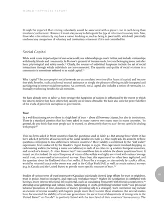 World Happiness report




It might be expected that retiring voluntarily would be associated with a greater rise in well-being than
involuntary retirement. However, it is not always easy to distinguish the type of retirement in survey data. Also,
those who retire voluntarily may have a reason for doing so, such as being in poor health, which will potentially
confound any comparison of voluntary and involuntary retirement if it is not controlled for.



Social Capital
While work is one important part of our social world, our relationships go much further, and include relationships
with family, friends and community. In Maslow’s pyramid of human needs, love and belonging come just after
basic physiological and safety needs.59 Clearly, the sources of individual happiness include the set of social
interactions through which individuals are interconnected. The quantity and quality of social relations in a
community is sometimes referred to as social capital.60


Why “capital”? Because people’s social networks are accumulated over time (like financial capital) and because
they yield benefits, such as informal mutual assistance or simply the pleasure of being socially integrated and
participating in intense social interactions. As a network, social capital also includes a notion of externality, i.e.
mutually reinforcing benefits for all members.


We have already seen in Table 3.1 how strongly the happiness of nations is influenced by the extent to which
the citizens believe they have others they can rely on in times of trouble. We have also seen the powerful effect
of the levels of perceived corruption in government.


Trust
In a well-functioning society there is a high level of trust – above all between citizens, but also in institutions.
There is a standard question that has been asked in many surveys over many years in many countries. “In
general, do you think that most people can be trusted, or, alternatively that you can’t be too careful in dealing
with people?”


This has been asked in fewer countries than the questions used in Table 3.1. But among those where it has
been asked, it performs at least as well as the social variables in Table 3.1. One might ask, Do answers to these
questions correspond to real differences between countries? Their validity is confirmed by the “lost wallet”
experiment, first conducted by the Reader’s Digest Europe in 1996. This experiment involved dropping 10
cash-bearing wallets (including a name and address) in each of 20 cities in 14 western European countries,
and in each of a dozen U.S. cities. Researchers61 later used these data to validate the classic question of trust. It
turned out that indeed, the actual frequency of return of the wallets was highly correlated with national average
social trust, as measured in international surveys. Since then, this experiment has often been replicated, and
the question about the likelihood that a lost wallet, if found by a stranger, or alternatively by a police officer,
would be returned intact to the owner was used in the Gallup World Poll, as well as certain national surveys
(e.g. in Canada and the United States) to provide more specific measures of trust.62

                                                                                                                         69
Studies of various types of trust important to Canadian individuals showed large effects for trust in neighbors,
trust in police, trust in strangers, and especially workplace trust.63 Higher life satisfaction is correlated with
having a more intense relational life in general, such as socializing frequently with friends and relatives,64
attending social gatherings and cultural events, participating in sports, performing volunteer work,65 and pro-social
behavior (donations of time, donations of money, providing help to a stranger). Such correlation may include
an element of reverse causality with happier people more likely to enter these situations. But several studies
have documented the stability of trust over generations: the social trust of descendants of immigrants to the
United States66 or Canada67 is positively linked with the trust level of their ancestors’ home-country. The
 