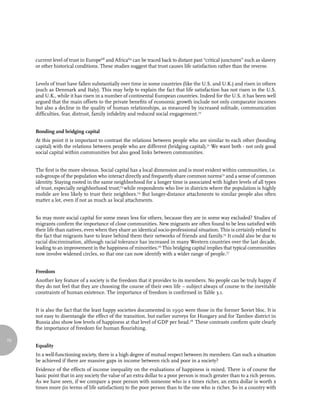current level of trust in Europe68 and Africa69 can be traced back to distant past “critical junctures” such as slavery
     or other historical conditions. These studies suggest that trust causes life satisfaction rather than the reverse.


     Levels of trust have fallen substantially over time in some countries (like the U.S. and U.K.) and risen in others
     (such as Denmark and Italy). This may help to explain the fact that life satisfaction has not risen in the U.S.
     and U.K., while it has risen in a number of continental European countries. Indeed for the U.S. it has been well
     argued that the main offsets to the private benefits of economic growth include not only comparator incomes
     but also a decline in the quality of human relationships, as measured by increased solitude, communication
     difficulties, fear, distrust, family infidelity and reduced social engagement.70


     Bonding and bridging capital
     At this point it is important to contrast the relations between people who are similar to each other (bonding
     capital) with the relations between people who are different (bridging capital).71 We want both - not only good
     social capital within communities but also good links between communities.


     The first is the more obvious. Social capital has a local dimension and is most evident within communities, i.e.
     sub-groups of the population who interact directly and frequently share common norms72 and a sense of common
     identity. Staying rooted in the same neighborhood for a longer time is associated with higher levels of all types
     of trust, especially neighborhood trust;73 while respondents who live in districts where the population is highly
     mobile are less likely to trust their neighbors.74 But longer-distance attachments to similar people also often
     matter a lot, even if not as much as local attachments.


     So may more social capital for some mean less for others, because they are in some way excluded? Studies of
     migrants confirm the importance of close communities. New migrants are often found to be less satisfied with
     their life than natives, even when they share an identical socio-professional situation. This is certainly related to
     the fact that migrants have to leave behind them their networks of friends and family.75 It could also be due to
     racial discrimination, although racial tolerance has increased in many Western countries over the last decade,
     leading to an improvement in the happiness of minorities.76 This bridging capital implies that typical communities
     now involve widened circles, so that one can now identify with a wider range of people.77


     Freedom
     Another key feature of a society is the freedom that it provides to its members. No people can be truly happy if
     they do not feel that they are choosing the course of their own life – subject always of course to the inevitable
     constraints of human existence. The importance of freedom is confirmed in Table 3.1.


     It is also the fact that the least happy societies documented in 1990 were those in the former Soviet bloc. It is
     not easy to disentangle the effect of the transition, but earlier surveys for Hungary and for Tambov district in
     Russia also show low levels of happiness at that level of GDP per head.78 These contrasts confirm quite clearly
     the importance of freedom for human flourishing.

70
     Equality
     In a well-functioning society, there is a high degree of mutual respect between its members. Can such a situation
     be achieved if there are massive gaps in income between rich and poor in a society?
     Evidence of the effects of income inequality on the evaluations of happiness is mixed. There is of course the
     basic point that in any society the value of an extra dollar to a poor person is much greater than to a rich person.
     As we have seen, if we compare a poor person with someone who is x times richer, an extra dollar is worth x
     times more (in terms of life satisfaction) to the poor person than to the one who is richer. So in a country with
 