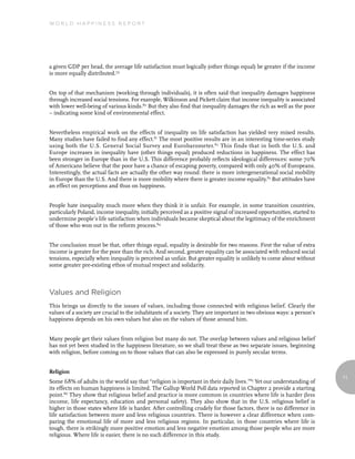 World Happiness report




a given GDP per head, the average life satisfaction must logically (other things equal) be greater if the income
is more equally distributed.79


On top of that mechanism (working through individuals), it is often said that inequality damages happiness
through increased social tensions. For example, Wilkinson and Pickett claim that income inequality is associated
with lower well-being of various kinds.80 But they also find that inequality damages the rich as well as the poor
– indicating some kind of environmental effect.


Nevertheless empirical work on the effects of inequality on life satisfaction has yielded very mixed results.
Many studies have failed to find any effect.81 The most positive results are in an interesting time-series study
using both the U.S. General Social Survey and Eurobarometer. 82 This finds that in both the U.S. and
Europe increases in inequality have (other things equal) produced reductions in happiness. The effect has
been stronger in Europe than in the U.S. This difference probably reflects ideological differences: some 70%
of Americans believe that the poor have a chance of escaping poverty, compared with only 40% of Europeans.
Interestingly, the actual facts are actually the other way round: there is more intergenerational social mobility
in Europe than the U.S. And there is more mobility where there is greater income equality.83 But attitudes have
an effect on perceptions and thus on happiness.


People hate inequality much more when they think it is unfair. For example, in some transition countries,
particularly Poland, income inequality, initially perceived as a positive signal of increased opportunities, started to
undermine people’s life satisfaction when individuals became skeptical about the legitimacy of the enrichment
of those who won out in the reform process.84


The conclusion must be that, other things equal, equality is desirable for two reasons. First the value of extra
income is greater for the poor than the rich. And second, greater equality can be associated with reduced social
tensions, especially when inequality is perceived as unfair. But greater equality is unlikely to come about without
some greater pre-existing ethos of mutual respect and solidarity.



Values and Religion
This brings us directly to the issues of values, including those connected with religious belief. Clearly the
values of a society are crucial to the inhabitants of a society. They are important in two obvious ways: a person’s
happiness depends on his own values but also on the values of those around him.


Many people get their values from religion but many do not. The overlap between values and religious belief
has not yet been studied in the happiness literature, so we shall treat these as two separate issues, beginning
with religion, before coming on to those values that can also be expressed in purely secular terms.


Religion
                                                                                                                          71
Some 68% of adults in the world say that “religion is important in their daily lives.”85 Yet our understanding of
its effects on human happiness is limited. The Gallup World Poll data reported in Chapter 2 provide a starting
point.86 They show that religious belief and practice is more common in countries where life is harder (less
income, life expectancy, education and personal safety). They also show that in the U.S. religious belief is
higher in those states where life is harder. After controlling crudely for those factors, there is no difference in
life satisfaction between more and less religious countries. There is however a clear difference when com-
paring the emotional life of more and less religious regions. In particular, in those countries where life is
tough, there is strikingly more positive emotion and less negative emotion among those people who are more
religious. Where life is easier, there is no such difference in this study.
 