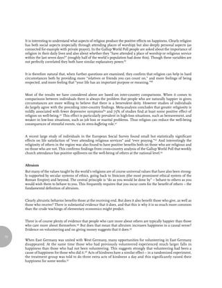 It is interesting to understand what aspects of religion produce the positive effects on happiness. Clearly religion
     has both social aspects (especially through attending places of worship) but also deeply personal aspects (as
     connected for example with private prayer). In the Gallup World Poll people are asked about the importance of
     religion in their daily lives and also about whether they “have attended a place of worship or religious service
     within the last seven days?” (roughly half of the world’s population had done this). Though these variables are
     not perfectly correlated they both have similar explanatory power.87


     It is therefore natural that, when further questions are examined, they confirm that religion can help in hard
     circumstances both by providing more “relatives or friends you can count on,” and more feelings of being
     respected, and more feeling that “your life has an important purpose or meaning.”88


     Most of the results we have considered above are based on inter-country comparisons. When it comes to
     comparisons between individuals there is always the problem that people who are naturally happier in given
     circumstances are more willing to believe that there is a benevolent deity. However studies of individuals
     do largely agree with the preceding inter-country findings. Meta-analysis concludes that greater religiosity is
     mildly associated with fewer depressive symptoms89 and 75% of studies find at least some positive effect of
     religion on well-being.90 This effect is particularly prevalent in high-loss situations, such as bereavement, and
     weaker in low-loss situations, such as job loss or marital problems. Thus religion can reduce the well-being
     consequences of stressful events, via its stress-buffering role.91


     A recent large study of individuals in the European Social Survey found small but statistically significant
     effects on life satisfaction of “ever attending religious services” and “ever praying.”92 And interestingly the
     religiosity of others in the region was also found to have positive benefits both on those who are religious and
     on those who are not. This confirms findings from cross-country analysis of the Gallup World Poll that weekly
     church attendance has positive spillovers on the well-being of others at the national level.93


     Altruism
     But many of the values taught by the world’s religions are of course universal values that have also been strong-
     ly supported by secular systems of ethics, going back to Stoicism (the most prominent ethical system of the
     Roman Empire) and beyond. The central principle is “do as you would be done by” – behave to others as you
     would wish them to behave to you. This frequently requires that you incur costs for the benefit of others – the
     fundamental definition of altruism.


     Clearly altruistic behavior benefits those at the receiving end. But does it also benefit those who give, as well as
     those who receive? There is substantial evidence that it does, and that this is why it is so much more common
     than the crude teachings of elementary economics might predict.


     There is of course plenty of evidence that people who care more about others are typically happier than those
     who care more about themselves.94 But does that mean that altruism increases happiness in a causal sense?
     Evidence on volunteering and on giving money suggests that it does.95

72
     When East Germany was united with West Germany, many opportunities for volunteering in East Germany
     disappeared. At the same time those who had previously volunteered experienced much larger falls in
     happiness than those who had not been volunteering. This suggests strongly that volunteering had been a
     cause of happiness for those who did it.96 Acts of kindness have a similar effect – in a randomized experiment,
     the treatment group was told to do three extra acts of kindness a day and this significantly raised their
     happiness for some weeks.97
 