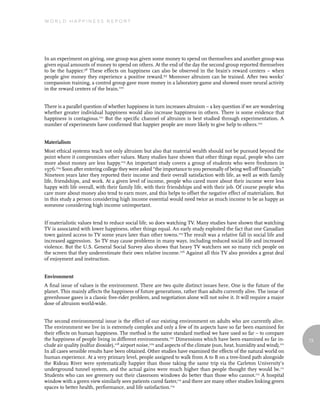 World Happiness report




In an experiment on giving, one group was given some money to spend on themselves and another group was
given equal amounts of money to spend on others. At the end of the day the second group reported themselves
to be the happier.98 These effects on happiness can also be observed in the brain’s reward centers – when
people give money they experience a positive reward.99 Moreover altruism can be trained. After two weeks’
compassion training, a control group gave more money in a laboratory game and showed more neural activity
in the reward centers of the brain.100


There is a parallel question of whether happiness in turn increases altruism – a key question if we are wondering
whether greater individual happiness would also increase happiness in others. There is some evidence that
happiness is contagious.101 But the specific channel of altruism is best studied through experimentation. A
number of experiments have confirmed that happier people are more likely to give help to others.102


Materialism
Most ethical systems teach not only altruism but also that material wealth should not be pursued beyond the
point where it compromises other values. Many studies have shown that other things equal, people who care
more about money are less happy.103 An important study covers a group of students who were freshmen in
1976.104 Soon after entering college they were asked “the importance to you personally of being well off financially.”
Nineteen years later they reported their income and their overall satisfaction with life, as well as with family
life, friendships, and work. At a given level of income, people who cared more about their income were less
happy with life overall, with their family life, with their friendships and with their job. Of course people who
care more about money also tend to earn more, and this helps to offset the negative effect of materialism. But
in this study a person considering high income essential would need twice as much income to be as happy as
someone considering high income unimportant.


If materialistic values tend to reduce social life, so does watching TV. Many studies have shown that watching
TV is associated with lower happiness, other things equal. An early study exploited the fact that one Canadian
town gained access to TV some years later than other towns.105 The result was a relative fall in social life and
increased aggression. So TV may cause problems in many ways, including reduced social life and increased
violence. But the U.S. General Social Survey also shows that heavy TV watchers see so many rich people on
the screen that they underestimate their own relative income.106 Against all this TV also provides a great deal
of enjoyment and instruction.


Environment
A final issue of values is the environment. There are two quite distinct issues here. One is the future of the
planet. This mainly affects the happiness of future generations, rather than adults currently alive. The issue of
greenhouse gases is a classic free-rider problem, and negotiation alone will not solve it. It will require a major
dose of altruism world-wide.


The second environmental issue is the effect of our existing environment on adults who are currently alive.
The environment we live in is extremely complex and only a few of its aspects have so far been examined for
their effects on human happiness. The method is the same standard method we have used so far – to compare
the happiness of people living in different environments.107 Dimensions which have been examined so far in-              73
clude air quality (sulfur dioxide),108 airport noise,109 and aspects of the climate (sun, heat, humidity and wind).110
In all cases sensible results have been obtained. Other studies have examined the effects of the natural world on
human experience. At a very primary level, people assigned to walk from A to B on a tree-lined path alongside
the Rideau River were systematically happier than those taking the same trip via the Carleton University’s
underground tunnel system, and the actual gains were much higher than people thought they would be.111
Students who can see greenery out their classroom windows do better than those who cannot.112 A hospital
window with a green view similarly sees patients cured faster,113 and there are many other studies linking green
spaces to better health, performance, and life satisfaction.114
 