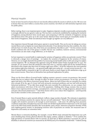 Mental Health
     So far we have focused on factors that are very heavily influenced by the society in which you live. We turn now
     to factors that vary more within a country than across countries, but which are still extremely important areas
     for public policy.


     Before starting, there is one important point to make. Happiness depends crucially on personality, and personality
     is strongly affected by your genetic make-up. This has been conclusively established by studying the similarity
     of happiness among identical twins reared apart, and comparing it with the similarity of happiness among
     non-identical twins who grew up in the same family. Identical twins reared apart are remarkably similar in
     their levels of happiness, while non-identical twins brought up together are very different.115


     One important channel through which genes operate is mental health. This can be seen by taking any serious
     mental illness such as bipolar (or manic-depressive) disorder. If one identical twin has this condition, the other
     will also have it in 65% of cases. But, if the twins are non-identical, this falls to 14%.116 For less serious mental
     health conditions the role of the genes is smaller. But for any condition, however serious, environmental
     interventions can also make a huge difference, as we shall see.


     So how important is mental health in explaining the variation of happiness within any particular country? There
     is obviously a danger here of tautology – we explain the variation of happiness by the variation of misery.
     However, we can largely deal with this problem by measuring mental health earlier in life and using it to explain
     current happiness. We can illustrate this approach using the British Cohort Study of people born in 1970. For
     example, we can measure their life satisfaction when they were 34, and then explain this by the standard factors
     discussed in this chapter plus their level of malaise eight years earlier.117 Of all the influences the most powerful
     were malaise eight years earlier (β = -.23), general health eight years earlier (β = .10) and current income (β = .10).
     Even if mental health is measured at age 16 it still exerts nearly as much impact on life satisfaction at age 34 as
     does current income. These facts in themselves have profound implications for policy.


     These are the direct effects of mental health, holding constant a person’s current circumstances. But mental
     health also has an indirect effect, through its effect on those current circumstances. To see this, we have to
     again look back at the effects of previous mental illness. About one half of those who are mentally ill as adults
     were already ill by the age of 15 (one half with primarily emotional problems and one half with primarily
     behavioral problems).118 If we take those people who were mentally ill as adolescents, we can compare their
     adult circumstances with those of the rest of the population. Holding other things constant, they are more
     likely to have experienced low earnings, unemployment, criminal records, teenage pregnancy, physical illness
     and poor educational performance.119 And these factors will in turn reduce their happiness – and frequently
     that of other members of the community as well.


     Even if mental illness is quite narrowly defined, it affects a large number of people. The estimates in population
     surveys vary between countries for reasons that are not well understood.120 But in the typical advanced country
     roughly 15% would be assessed as ill enough to need treatment – with some 1% suffering from psychotic
     conditions (especially schizophrenia) and most of the rest divided equally between depression on the one hand
74   and on the other hand anxiety disorders like social phobia, panic attacks, obsessive-compulsive disorder, PTSD
     and crippling general anxiety. In developing countries rates of psychosis are similar, but measured rates of
     depression and anxiety are somewhat lower.


     Mental illness is extremely disabling. For example a recent WHO study estimated that depression was 50%
     more disabling than chronic physical illnesses like angina, asthma, arthritis or diabetes.121 If we combine the
     high prevalence of mental illness with its severity, we find that in WHO estimates it accounts for 43% of
     disability in advanced countries (as measured by the WHO) and 31% of disability world-wide.122 Indeed among
 
