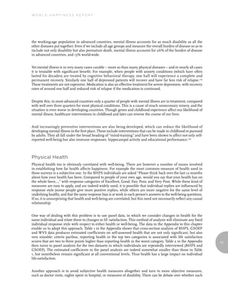 World Happiness report




the working-age population in advanced countries, mental illness accounts for as much disability as all the
other diseases put together. Even if we include all age groups and measure the overall burden of disease so as to
include not only disability but also premature death, mental illness accounts for 26% of the burden of disease
in advanced countries, and 13% world-wide.


Yet mental illness is in very many cases curable – more so than many physical diseases – and in nearly all cases
it is treatable with significant benefit. For example, when people with anxiety conditions (which have often
lasted for decades) are treated by cognitive behavioral therapy, one half will experience a complete and
permanent recovery. Similarly one half of depressed patients will recover and have far less risk of relapse.123
These treatments are not expensive. Medication is also an effective treatment for severe depression, with recovery
rates of around one half and reduced risk of relapse if the medication is continued.


Despite this, in most advanced countries only a quarter of people with mental illness are in treatment, compared
with well over three quarters for most physical conditions. This is a cause of much unnecessary misery, and the
situation is even worse in developing countries. Though genes and childhood experience affect our likelihood of
mental illness, healthcare interventions in childhood and later can reverse the course of our lives.


And increasingly preventive interventions are also being developed, which can reduce the likelihood of
developing mental illness in the first place. These include interventions that can be made in childhood or pursued
by adults. They all fall under the broad heading of “mind-training” and have been shown to affect not only self-
reported well-being but also immune responses, hippocampal activity and educational performance.124



Physical Health
Physical health too is obviously correlated with well-being. There are however a number of issues involved
in establishing how far health affects happiness. For example the most common measure of health used in
these surveys is a subjective one. In the BHPS individuals are asked “Please think back over the last 12 months
about how your health has been. Compared to people of your own age, would you say that your health has on
the whole been…,” with response categories of Excellent, Good, Fair, Poor, and Very Poor. While these kind of
measures are easy to apply, and are indeed widely used, it is possible that individual replies are influenced by
response style (some people give more positive replies, while others are more negative for the same level of
underlying health), and that the same response bias is at work in each person’s answers to the well-being questions.
If so, it is unsurprising that health and well-being are correlated, but this need not necessarily reflect any causal
relationship.


One way of dealing with this problem is to use panel data, in which we consider changes in health for the
same individual and relate these to changes in lif- satisfaction. This method of analysis will eliminate any fixed
individual response style with respect to either health or well-being. The data in the Appendix to this chapter
enable us to adopt this approach. Table 1 in the Appendix shows that cross-section analysis of BHPS, GSOEP
and WVS data produces estimated coefficients on self-assessed health that are not only significant, but also
very sizeable: ceteris paribus, reporting health in the top two categories is associated with life satisfaction
scores that are two to three points higher than reporting health in the worst category. Table 2 in the Appendix         75
then turns to panel analysis for the two datasets in which individuals are repeatedly interviewed (BHPS and
GSOEP). The estimated coefficients in the panel analysis are indeed somewhat smaller than those in Table
1, but nonetheless remain significant at all conventional levels. Thus health has a large impact on individual
life-satisfaction.


Another approach is to avoid subjective health measures altogether and turn to more objective measures,
such as doctor visits, nights spent in hospital, or measures of disability. There can be debate over whether such
 