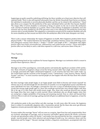 happenings are partly caused by underlying well-being, but these variables are at least more objective than self-
     reported health. There is also self-reported information from the British Household Panel Survey on whether
     the individual is moderately or severely physically disabled, and this can be related to life satisfaction.125 Panel
     data allows us to compare the life-satisfaction of the same individuals before and after they became disabled.
     The impact effect of severe disability is estimated as being 0.6 points on the one to seven life satisfaction
     scale, and that of moderate disability as 0.4 points. There is also evidence of adaptation to disability, such that
     someone who has been disabled for all of the past three years is less affected (in life-satisfaction terms) than
     someone who is recently disabled. This adaptation is estimated at around 50% for moderate disability and 30%
     for severe disability (so that around one-third of the life-satisfaction effect of the latter dissipates over time).


     There is also a reverse relationship: the impact of happiness on health. More happiness predicts better future
     physical health.126 The medical literature has found high correlations between various low well-being scores
     and subsequent coronary heart disease,127 strokes,128 suicide129 and length of life.130 Individuals with higher
     positive affect have better neuroendocrine, inflammatory and cardiovascular activity.131 Those with higher
     positive affect are less likely to catch a cold when exposed to a cold virus, and recover faster if they do.132



     The Family
     Marriage
     Loving and being loved are key conditions for human happiness. Marriage is an institution which is meant to
     promote those experiences. Does it?


     Marriage is one of the unambiguous, universally positive and statistically significant correlates of life satisfac-
     tion. Basic estimates of happiness always reveal that being married rather than single, divorced or widowed,
     is strongly associated with higher self-declared happiness, in all countries that have been under study, e.g.
     the United States and the countries of the European Union,133 Switzerland,134 Latin America, Russia, Eastern
     Europe135 and Asia.136 In most countries married people are also happier with their life than those who cohabit
     with a partner.


     But does marriage make people happy, or are happy people more likely to become and remain married? An
     obvious way to try and disentangle the two directions of causality is to use longitudinal surveys and follow the
     same individuals over time. Accordingly, a retrospective view over 17 years of individuals living in Germany137
     reveals that among single people aged 20, those who would get married later were already happier with their
     life at the age of 20 than those who would remain single. Also, those who would get divorced were already
     less happy when they were single or newly married. Hence individuals who are already happier when they
     are young have a higher probability of becoming and remaining married. Even so, above and beyond these
     selection effects in and out of marriage, getting married still gives an additional boost to happiness, at least for
     some years.


     Life satisfaction peaks in the years before and after marriage. As with many other life events, the happiness
     boost is subject to considerable adaptation after a honeymoon period. But for those who never get divorced,
76
     happiness remains permanently higher than before they were married.138


     To many readers this marriage “bonus” will not come as a surprise. Apart from love and companionship, there
     are economic advantages of marriage, such as insurance and buffers against adverse life shocks, economies
     of scale and specialization within the family;139 and studies have documented the fact that, compared to single
     people, married people enjoy better physical and psychological health (e.g. less substance abuse and less
     depression) and live longer.140 Because marriage involves a long-term commitment, accompanied with trust
 
