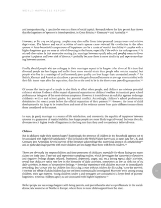 World Happiness report




and companionship, it can also be seen as a form of social capital. Research where the data permit has shown
that the happiness of spouses is interdependent, in Great Britain,141 Germany142 and Australia.143


However, as for any social group, couples may also suffer from inter-personal comparisons and relative
deprivation. The leisure and social activities of one’s spouse cause reduced life satisfaction in the other
spouse.144 Intra-household comparisons of happiness can be a cause of marital instability:145 couples with a
higher happiness gap are more at risk of divorcing in the future, especially if the wife is the unhappy one.146 A
related observation is that assortative mating (i.e. marriage between equally educated people) seems to favor
greater happiness and lower risk of divorce,147 probably because there is more similarity and experience-shar-
ing between spouses.


Finally, should people who are unhappy in their marriages expect to be happier after divorce? It is true that
divorced people are less happy and suffer from more mental strain than people who remain married; but
people who live in a marriage of (self-assessed) poor quality are less happy than unmarried people.148 As
British, German and American data show, a person who gets divorced becomes on average more satisfied with
their life, some years after the separation, than he or she used to be in the three years preceding separation.149


Of course the break-up of a couple is also likely to affect other people, and children are obvious potential
collateral victims. Evidence of the impact of parental separation on children’s welfare is abundant; poor school
performance being one of the most obvious symptoms. However, it is not divorce as such that appears to damage
children’s welfare and school grades, but parental conflict. Accordingly, children’s school performance
deteriorates for several years before the official separation of their parents.150 However, the issue of child
development is too large to be treated here and most of the evidence comes from quite different sources from
those considered in this report.


In sum, (a good) marriage is a source of life satisfaction, and conversely, the equality of happiness between
spouses is a guarantee of marital stability; less happy people are more likely to get divorced, but once they do,
divorcees reach higher levels of happiness in the long run than they used to experience before divorce.


Children
But do children make their parents happy? Surprisingly, the presence of children in the household appears not to
be associated with higher life satisfaction.151 This is found in the World Values Survey and in panel data for U.K. and
Germany (see Appendix). Several surveys of the literature acknowledge this surprising absence of a relationship152
and in particular single parents with more children are less happy than those with fewer children.153

There are obviously the responsibilities and time pressures of childcare, especially for those facing too many
claims on their time. Time-use and experience-sampling studies, which investigate the occurrence of positive
and negative feelings (happy, relaxed, frustrated, depressed, angry, sad, etc.) during typical daily activities,
reveal that childcare ranks very low in the hierarchy of daily activities, sometimes as low as 16th out of 19
daily activities, in terms of net positive feelings.155 Everyday experience with children may not be immediately
rewarding, but “a man who has children lives like a dog, a man without children dies like a dog,” says the proverb.
However the effect of adult children has not yet been systematically investigated. Moreover even among young              77
children, their age matters. Young children under 3 and teenagers are associated to a lower level of parents’
happiness, whereas children aged 3-12 are associated with higher happiness.155


Richer people are on average happier with being parents, and parenthood is also less problematic in the social-
democratic countries of Northern Europe, where there is more child-support from the state.
 