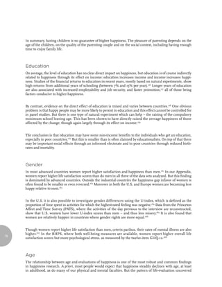 In summary, having children is no guarantee of higher happiness. The pleasure of parenting depends on the
     age of the children, on the quality of the parenting couple and on the social context, including having enough
     time to enjoy family life.



     Education
     On average, the level of education has no clear direct impact on happiness, but education is of course indirectly
     related to happiness through its effect on income: education increases income and income increases happi-
     ness. Studies of the financial returns to education in recent years, mostly based on natural experiments, show
     high returns from additional years of schooling (between 7% and 15% per year).156 Longer years of education
     are also associated with increased employability and job security, and faster promotion,157 all of those being
     factors conducive to higher happiness.


     By contrast, evidence on the direct effect of education is mixed and varies between countries.158 One obvious
     problem is that happy people may be more likely to persist in education and this effect cannot be controlled for
     in panel studies. But there is one type of natural experiment which can help – the raising of the compulsory
     minimum school leaving age. This has been shown to have directly raised the average happiness of those
     affected by the change, though again largely through its effect on income.159


     The conclusion is that education may have some non-income benefits to the individuals who get an education,
     especially in poor countries.160 But this is smaller than is often claimed by educationalists. On top of that there
     may be important social effects through an informed electorate and in poor countries through reduced birth-
     rates and mortality.



     Gender
     In most advanced countries women report higher satisfaction and happiness than men.161 In our Appendix,
     women report higher life satisfaction scores than do men in all three of the data sets analyzed. But this finding
     is dominated by advanced countries. Outside the industrial countries the happiness gap infavor of women is
     often found to be smaller or even reversed.162 Moreover in both the U.S. and Europe women are becoming less
     happy relative to men.163


     In the U.S. it is also possible to investigate gender differences using the U-index, which is defined as the
     proportion of time spent in activities for which the highest-rated feeling was negative.164 Data from the Princeton
     Affect and Time Survey (PATS), where the activities of the day previous to the interview are reconstructed,
     show that U.S. women have lower U-index scores than men – and thus less misery.165 It is also found that
     women are relatively happier in countries where gender rights are more equal.166


     Though women report higher life satisfaction than men, ceteris paribus, their rates of mental illness are also
     higher.167 In the BHPS, where both well-being measures are available, women report higher overall life
78
     satisfaction scores but more psychological stress, as measured by the twelve-item GHQ-12.168



     Age
     The relationship between age and evaluations of happiness is one of the most robust and common findings
     in happiness research. A priori, most people would expect that happiness steadily declines with age, at least
     in adulthood, as do many of our physical and mental faculties. But the pattern of life-evaluation uncovered
 