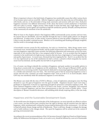 World Happiness reporT




What is important to know is that both kinds of happiness have predictable causes that reflect various facets
of our human nature and our social life. Affective happiness captures the day-to-day joys of friendship, time
with family, and sex, or the downsides of long work commutes and sessions with one’s boss. Evaluative
happiness measures very different dimensions of life, those that lead to overall satisfaction or frustration
with one’s place in society. Higher income, better health of mind and body, and a high degree of trust in
one’s community (“social capital”) all contribute to high life satisfaction; poverty, ill health, and deep divisions
in the community all contribute to low life satisfaction.


What we learn in the chapters ahead is that happiness differs systematically across societies and over time,
for reasons that are identifiable, and even alterable through the ways in which public policies are designed
and delivered. It makes sense, in other words, to pursue policies to raise the public’s happiness as much as
it does to raise the public’s national income. Bhutan is on to something path breaking and deeply insightful.
And the world is increasingly taking notice.


A household’s income counts for life satisfaction, but only in a limited way. Other things matter more:
community trust, mental and physical health, and the quality of governance and rule of law. Raising incomes
can raise happiness, especially in poor societies, but fostering cooperation and community can do even more,
especially in rich societies that have a low marginal utility of income. It is no accident that the happiest
countries in the world tend to be high-income countries that also have a high degree of social equality, trust,
and quality of governance. In recent years, Denmark has been topping the list. And it’s no accident that the
U.S. has experienced no rise of life satisfaction for half a century, a period in which inequality has soared,
social trust has declined, and the public has lost faith in its government.


It is, of course, one thing to identify the correlates of happiness, and quite another to use public policies to
bring about a society-wide rise in happiness (or life satisfaction). That is the goal of Bhutan’s GNH, and the
motivation of an increasing number of governments dedicated to measuring happiness and life satisfaction
in a reliable and systematic way over time. The most basic goal is that by measuring happiness across a
society and over time, countries can avoid “happiness traps” such as in the U.S. in recent decades, where
GNP may rise relentlessly while life satisfaction stagnates or even declines.


The Bhutan case study tells the story of GNH in Bhutan, a story of exploration and progress since the King
declared in 1972 the goal of happiness over the goal of wealth. Happiness became much more than a
guidepost or inspiration; it became an organizing principle for governance and policy-making as well. The
Gross National Happiness Index is the first of its kind in the world, a serious, thoughtful, and sustained
attempt to measure happiness, and use those measurements to chart the course of public policy. I leave
description of Bhutan’s wonderful adventure, still unfolding while already inspiring others, to the case study.



Happiness and the sustainable development Goals
As the world enters the dangerous next decades of the Anthropocene, we must intensify our efforts to achieve
a new course, one that ensures poor countries have the right to develop, and all countries have the right to
happiness, while simultaneously curbing the human-induced destruction of the environment. It is too late               7
to head off entirely climate change and loss of biodiversity. There is still time, though, to mitigate the damage
and to build resilience to the changes ahead. The quest for happiness will be carried out in the context of
growing environmental risks.


According to the recent recommendations of the UN Secretary-General’s High-level Panel on Global Sustain-
ability, the Millennium Development Goals, set to end in 2015, should be followed by a new set of Sustainable
 