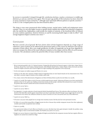 World Happiness report




by surveys is essentially U-shaped through life: satisfaction declines, reaches a minimum in middle-age
(between 40 and 50), and then rises again. This two-part age profile of life-evaluation has been observed
in many countries in many continents,169 although some work finds different patterns in specific countries.170
In the U.S. the U-shaped pattern has also been found for affect.171


The shape is even more pronounced when holding income, marital status, health and employment status
constant. Thus it is not only higher income or greater family stability that explains the rebound in happiness
after the mid-life low. Explanations could include the wisdom of maturity, or the beneficial effect of reduced
(or more realistic) aspirations. However between 70 and 80 worsening health begins to take its effect172 and
average happiness begins to decline once more.173



Conclusion
We have covered a lot of ground. We have shown above all that happiness depends on a huge range of
influences, many of which can be influenced by government policy. In due course we shall have more precise
estimates of these effects. But a very rough perspective of orders of magnitude can be got from Appendix B,
where we compare the effects of the main influences looked at in this chapter with the effect of a 30% increase
in income. The calculations confirm the powerful effect of many variables other than income.




1    We are extremely grateful to the U.S. National Institute of Aging (R01AG040640) for financial support, to John Berry, Angus Deaton,
     Ed Diener, Bruno Frey, Carol Graham, Richard Easterlin, John Helliwell, Daniel Sachs, Andrew Steptoe, Betsey Stevenson and Alois
     Stutzer for helpful comments and to Harriet Ogborn for expert handling of the preparation of the manuscript.
2    On the role of genes see Lykken (1999) and Plomin et al. (2001).
3    However on the other side, estimates of effects based on longitudinal data are more biased towards zero by measurement error. They
     also reflect a narrower range of variation of the variables under study.
4    For a classic review of the determinants of happiness see Diener & Biswas-Diener (2008). See also Dolan et al. (2008).
5    Layard et al. (2008). This implies no level of income at which people become satiated. Kahneman & Deaton (2010) have examined this
     question in the U.S. for a given year. Holding constant the incomes of other people, individual life-evaluation has no point of satiation
     but positive affect becomes satiated with income around the level of $75,000.
6    Layard et al. (2010), Fig 6.2.
7    Layard et al. (2010), Table 6.1.
8    See Appendix A. A similar reduction is found using the British Household Panel Survey. This reduction reflects two features: the intro-
     duction of the fixed effect and the greater measurement error bias in panel data. Bound & Krueger (1991) suggest that for income the
     measurement error reduces the coefficient estimate by a factor of around 0.8 in the cross-section and 0.65 in first differences.
9    Layard et al. (2010), Table 6.4.
10   Of course in any year richer people have on average more transitory income. But they also have more permanent income.                       79
11   Di Tella et al. (2010) find strong effects of lagged income but this is because they exclude comparator income from their explanatory
     variables (and include occupational status instead).
12   Clark et al. (2008b).
13   For experimental evidence of such effects see Oswald et al. (2011). But there have been good attempts to handle this problem using
     industry wages or twins as instrumental variables. See Pischke (2011) and Li et al. (2011).
14   Knight et al. (2010). However in South Africa, Kingdon & Knight (2006) find that the comparator incomes that have negative effects on
     happiness are mainly from outside the village.
 