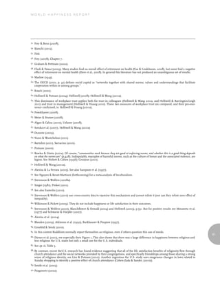 World Happiness report




53.   Frey & Benz (2008).
54.   Bianchi (2012).
55.   Ibid.
56.   Frey (2008), Chapter 7.
57.   Graham & Pettinato (2002).
58.   Clark & Fawaz (2009). Many studies find no overall effect of retirement on health (Coe & Lindeboom, 2008), but some find a negative
      effect of retirement on mental health (Dave et al., 2008). In general this literature has not produced an unambiguous set of results.
59.   Maslow (1943).
60. The   OECD (2001, p. 41) defines social capital as “networks together with shared norms, values and understandings that facilitate
      cooperation within or among groups.”
61.   Knack (2001).
62.   Helliwell & Putnam (2004); Helliwell (2008); Helliwell & Wang (2011a).
63.   This dominance of workplace trust applies both for trust in colleagues (Helliwell & Wang 2011a, and Helliwell & Barrington-Leigh
      2011) and trust in management (Helliwell & Huang 2010). These two measures of workplace trust are compared, and their pre-emi-
      nence confirmed, in Helliwell & Huang (2011a).
64.   Powdthavee (2008).
65.   Meier & Stutzer (2008).
66. Algan     & Cahuc (2010), Uslaner (2008).
67.   Soroka et al. (2007), Helliwell & Wang (2011a)
68.   Durante (2009).
69. Nunn      & Wantchekon (2011).
70.   Bartolini (2011), Sarracino (2010).
71.   Putnam (2000).
72.   Bowles & Gintis (2002). Of course, “communities work because they are good at enforcing norms, and whether this is a good thing depends
      on what the norms are” (p.428). Indisputably, examples of harmful norms, such as the culture of honor and the associated violence, are
      legion. See Nisbett & Cohen (1996); Grosjean (2011).
73.   Helliwell & Wang (2011a).
74.   Alesina & La Ferrara (2005). See also Sampson et al. (1997).
75.   See Nguyen & Benet-Martinez (forthcoming) for a meta-analysis of biculturalism.
76.   Stevenson & Wolfers (2008a).
77.   Singer (1981), Pinker (2011).
78.   See also Easterlin (2010).
79.   Stevenson & Wolfers (2010) use cross-country data to examine this mechanism and cannot refute it (nor can they refute zero effect of
      inequality).
80.   Wilkinson & Pickett (2009). They do not include happiness or life satisfaction in their outcomes.
81.   Stevenson & Wolfers (2010), Blanchflower & Oswald (2004) and Helliwell (2003), p.351. But for positive results see Morawetz et al.
      (1977) and Schwarze & Härpfer (2007).
82.   Alesina et al. (2004).
83.   Blanden (2009), Atkinson et al. (1992), Burkhauser & Poupore (1997).
84.   Grosfeld & Senik (2010).
85.   In this context Buddhists normally report themselves as religious, even if others question this use of words.
                                                                                                                                                  81
86.   Diener et al. (2011), see especially their Figure 1. This also shows that there was a large difference in happiness between religious and
      less religious the U.S. states but only a small one for the U.S. individuals.
87.   See op cit, Table 3.
88.   By contrast, recent theU.S. research has found evidence suggesting that all of the life satisfaction benefits of religiosity flow through
      church attendance and the social networks provided by their congregations, and specifically friendships among those sharing a strong
      sense of religious identity, see Lim & Putnam (2010). Another ingenious the U.S. study uses exogenous changes in laws related to
      Sunday shopping to identify a positive effect of church attendance (Cohen-Zada & Sander, (2010)).
89.   Smith et al. (2003).
90. Pargament     (2002).
 