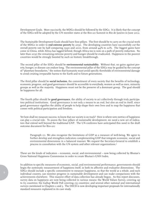 Development Goals. More succinctly, the MDGs should be followed by the SDGs. It is likely that the concept
    of the SDGs will be adopted by the UN member states at the Rio+20 Summit in Rio de Janeiro in June 2012.


    The Sustainable Development Goals should have four pillars. The first should be to carry on the crucial work
    of the MDGs in order to end extreme poverty by 2030. The developing countries have successfully cut the
    overall poverty rate by half comparing 1990 and 2010, from around 44% to 22%. The biggest gains have
    come in China, while Africa has lagged behind, though Africa too is now on a path of poverty reduction. No
    later than 2030 the remaining extreme poverty and hunger should be eradicated. Happiness in the poorest
    countries would be strongly boosted by such an historic breakthrough.

    The second pillar of the SDGs should be environmental sustainability. Without that, no gains against pov-
    erty, hunger, or disease can endure long. The environmental pillar of the SDGs may be guided by the concept
    of “planetary boundaries,” the notion that humanity must avoid specific thresholds of environmental damage
    to avoid creating irreparable harms to the Earth and to future generations.

    The third pillar should be social inclusion, the commitment of every society that the benefits of technology,
    economic progress, and good governance should be accessible to everybody, women as well as men, minority
    groups as well as the majority. Happiness must not be the preserve of a dominant group. The goal should
    be happiness for all.


    The fourth pillar should be good governance, the ability of society to act collectively through truly participa-
    tory political institutions. Good governance is not only a means to an end, but also an end in itself, since
    good governance signifies the ability of people to help shape their own lives and to reap the happiness that
    comes with political participation and freedom.


    Yet how shall we measure success, to know that our society is on track? Here is where new metrics of happiness
    can play a crucial role. To assess the four pillars of sustainable development, we need a new set of indica-
    tors that extend well beyond the traditional GNP. The UN conferees have anticipated this need in the draft
    outcome document for Rio+20:


             Paragraph 111. We also recognize the limitations of GDP as a measure of well-being. We agree to
             further develop and strengthen indicators complementing GDP that integrate economic, social and
             environmental dimensions in a balanced manner. We request the Secretary-General to establish a
             process in consultation with the UN system and other relevant organizations.4


    These are the kinds of indicators – economic, social, and environmental – now being collected by Bhutan’s
    Gross National Happiness Commission in order to create Bhutan’s GNH Index.


    In addition to specific measures of economic, social, and environmental performance, governments should
    begin the systematic measurement of happiness itself, in both its affective and evaluative dimensions. The
    SDGs should include a specific commitment to measure happiness, so that the world as a whole, and each
8
    individual country, can monitor progress in sustainable development and can make comparisons with the
    achievements elsewhere. This massive effort of data collection has already begun. As this report discusses,
    survey data on happiness are now being collected in various means: the World Values Survey, covering up
    to 65 countries; the Gallup World Poll covering 155 countries; and several other national and international
    surveys mentioned in Chapters 2 and 3. The OECD is now developing important proposals for internationally
    standard measures explained in its case study.
 