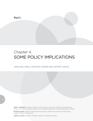 Part I.




     Chapter 4.
     SOME POLICY IMPLICATIONS

     JOHN HELLIWELL, RICHARD LAYARD AND JEFFREY SACHS




90




     John F. Helliwell: Professor Emeritus of Economics, University of British Columbia and
     Arthur J.E. Child Foundation Fellow of the Canadian Institute for Advanced Research (CIFAR)
     Richard Layard: Director, Well-being Programme, Centre for Economic Performance,
     London School of Economics
     Jeffrey D. Sachs: Director, The Earth Institute, Columbia University
 