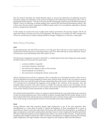World Happiness report




The UN General Assembly has invited Member States to “pursue the elaboration of additional measures
that better capture the importance of the pursuit of happiness and well-being in development with a view to
guiding their public policies.”1 This does not mean that the existing goals of governments should be abandoned.
Indeed, a focus on well-being is already guiding many national and international development policies. But
it does mean that the relative importance of different goals needs to be reconsidered, especially as absolute
poverty is progressively eliminated.

In this chapter we examine this issue in light of the evidence presented in the previous chapters. We do not
repeat the evidence but draw out some of its implications. We then go on to consider the wider strategic issue
of how the overall process of policy-making should be changed, if happiness is to become a major goal.2



New Policy Priorities

GDP
No government has ever had GDP per person as its only goal. But in the last 30 years income creation as
measured by GDP has become an increasing mantra, and we are often told that we cannot afford the “luxury”
of harmonious social relationships when they stand in its way.

The first lesson of happiness research is that GDP is a valuable goal but that other things also matter greatly.
So GDP should not be pursued to the point where:

          •   economic stability is imperiled
          •   community cohesion is destroyed
          •   the weak lose their dignity or place in the economy
          •   ethical standards are sacrificed, or
          •   the environment, including the climate, is put at risk.

GDP is important but not all that is important. This is especially true in developed countries, where most or
all of the population has living standards far above basic material needs. Except in the very poorest countries
happiness varies more with the quality of human relationships than with income.3 And in the richest countries
it is essential not to subordinate the happiness of the people to the “interests of the economy,” since the
marginal utility of income is low when income is so high. The economy exists to serve the people, not vice
versa. Incremental gains in income in a rich country may be much less beneficial to the population than steps
to ensure the vibrancy of local communities or better mental health.

Nor should maximizing GDP be used as an argument against limiting the scale of greenhouse gas emissions
or other environmental protections. There would be no point in having a high GDP for another decade or two if
that would be followed by widespread misery and dislocation due to climate change and the loss of biodiversity.
To be worth having, economic growth must be environmentally and socially sustainable.

                                                                                                                    91
Work
Among objectives other than long-term growth, high employment is one of the most important. Mass
unemployment is a major blow to society. It reduces the happiness of those unemployed by as much as
bereavement or divorce, and it also infects those who do have jobs with the fear of losing them. In conditions of
high unemployment, active labor market policies and other means to restore employment should be prioritized.
Of course employment policies must be judged by their efficacy, not merely by their intention. Yet governments
should give great weight to policies that reduce involuntary unemployment, including retraining, job matching,
public employment, low-wage subsidies, education support (to raise long-term skills), and other policies.
 