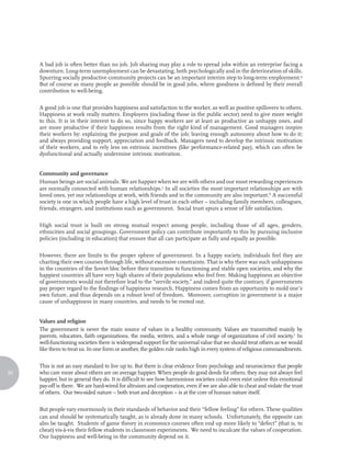 A bad job is often better than no job. Job sharing may play a role to spread jobs within an enterprise facing a
     downturn. Long-term unemployment can be devastating, both psychologically and in the deterioration of skills.
     Spurring socially productive community projects can be an important interim step to long-term employment.4
     But of course as many people as possible should be in good jobs, where goodness is defined by their overall
     contribution to well-being.

     A good job is one that provides happiness and satisfaction to the worker, as well as positive spillovers to others.
     Happiness at work really matters. Employers (including those in the public sector) need to give more weight
     to this. It is in their interest to do so, since happy workers are at least as productive as unhappy ones, and
     are more productive if their happiness results from the right kind of management. Good managers inspire
     their workers by: explaining the purpose and goals of the job; leaving enough autonomy about how to do it;
     and always providing support, appreciation and feedback. Managers need to develop the intrinsic motivation
     of their workers, and to rely less on extrinsic incentives (like performance-related pay), which can often be
     dysfunctional and actually undermine intrinsic motivation.


     Community and governance
     Human beings are social animals. We are happier when we are with others and our most rewarding experiences
     are normally connected with human relationships.5 In all societies the most important relationships are with
     loved ones, yet our relationships at work, with friends and in the community are also important.6 A successful
     society is one in which people have a high level of trust in each other – including family members, colleagues,
     friends, strangers, and institutions such as government. Social trust spurs a sense of life satisfaction.

     High social trust is built on strong mutual respect among people, including those of all ages, genders,
     ethnicities and social groupings. Government policy can contribute importantly to this by pursuing inclusive
     policies (including in education) that ensure that all can participate as fully and equally as possible.

     However, there are limits to the proper sphere of government. In a happy society, individuals feel they are
     charting their own courses through life, without excessive constraints. That is why there was such unhappiness
     in the countries of the Soviet bloc before their transition to functioning and stable open societies, and why the
     happiest countries all have very high shares of their populations who feel free. Making happiness an objective
     of governments would not therefore lead to the “servile society,” and indeed quite the contrary, if governments
     pay proper regard to the findings of happiness research. Happiness comes from an opportunity to mold one’s
     own future, and thus depends on a robust level of freedom. Moreover, corruption in government is a major
     cause of unhappiness in many countries, and needs to be rooted out.


     Values and religion
     The government is never the main source of values in a healthy community. Values are transmitted mainly by
     parents, educators, faith organizations, the media, writers, and a whole range of organizations of civil society.7 In
     well-functioning societies there is widespread support for the universal value that we should treat others as we would
     like them to treat us. In one form or another, the golden rule ranks high in every system of religious commandments.

     This is not an easy standard to live up to. But there is clear evidence from psychology and neuroscience that people
92   who care more about others are on average happier. When people do good deeds for others, they may not always feel
     happier, but in general they do. It is difficult to see how harmonious societies could even exist unless this emotional
     pay-off is there. We are hard-wired for altruism and cooperation, even if we are also able to cheat and violate the trust
     of others. Our two-sided nature – both trust and deception – is at the core of human nature itself.

     But people vary enormously in their standards of behavior and their “fellow feeling” for others. These qualities
     can and should be systematically taught, as is already done in many schools. Unfortunately, the opposite can
     also be taught. Students of game theory in economics courses often end up more likely to “defect” (that is, to
     cheat) vis-à-vis their fellow students in classroom experiments. We need to inculcate the values of cooperation.
     Our happiness and well-being in the community depend on it.
 