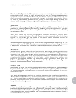 World Happiness report




Most of the world’s religions also teach these principles. Among poorer societies, people in more religious regions
experience more positive emotion. But among richer societies there is no such difference and a good, modern
society needs to rely also on secular bases for morality. Unfortunately, some recent studies show that the more
affluent members of the society may have systematically less regard for others than poorer members of society
do. Wealth can lead to a sense of entitlement, a “right” to violate the trust of others.8 We need to cultivate social
norms so that the rich and powerful are never given a feeling of impunity vis-à-vis the rest of society.


Mental health
We come now to the more personal aspects of happiness and misery. Of these, mental illness is the most
important, and typically affects a third of all families in one way or another.9 Yet it is often barely mentioned
because of the feelings of guilt and inadequacy felt by those who suffer, and their relatives, as well as the feeling
that nothing can be done.

Mental illness, however, is as responsive to evidence-based treatment as most physical conditions. But in
most advanced countries only a quarter of mentally ill people are in treatment, and even fewer in developing
countries This contrasts with over three quarters for most physical illnesses in advanced countries. The
difference is a simple matter of discrimination.

In developed countries mental illness accounts for one half of all illness among people of working age. Yet it was
not covered by the recent UN high-level meeting on non-communicable diseases. A major change of perception
is clearly needed. The key need is for wider access to modern evidence-based psychological therapies.


Physical health
Improved physical health is probably the single most important factor that has improved human happiness
in recent centuries. This is true in countries at all levels of development. But major health gaps remain in
poor countries that require urgent increases in public investments, and increased support by donor countries.
And, as rich countries grow richer, people are clearly willing to contribute an increasing share of their income
to healthcare. This should be anticipated. There is of course a problem of out-of-control healthcare costs,
especially in insurance-based systems of care. But happiness research confirms that people greatly value
healthcare, and it is likely that growing health expenditures often through the public sector will give more
satisfaction than equivalent increases in private consumption.


Family and friends
Of all types of social life, close personal relationships with loved adults explain the greatest variation in
happiness. Traditionally, external support for family life was provided largely through faith communities.
But in secular societies all social organizations and institutions, including those managed by the state, have
important roles to play.

Many people sacrifice aspects of their family life in order to raise their income, or to achieve personal success.
These problems of work-life balance can be a major source of stress in families, and are an important source of
the U-shape in the age-happiness relationship described in Chapter 3. To reduce this stress, it is important that
workplaces and government policies, including those for childcare and family support, should operate flexibly,
                                                                                                                        93
in ways that moderate these pressures.


Education
A decent education for all is essential. It is an important support for building incomes, improving health,
creating trust, and increasing the efficiency and accountability of government. Indeed, it is primarily through
these important channels that education supports happier lives. Universal access to education is widely judged
to be a basic human right, because every aspect of an individual’s dignity, productivity, and ability to thrive is
enhanced by educational attainment.
 