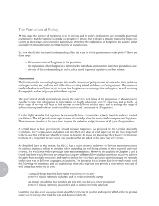 The Formation of Policy
     At this stage the science of happiness is in its infancy and its policy implications are inevitably piecemeal
     and tentative. But the happiness agenda is a progressive project that will have a steadily increasing impact on
     society as knowledge and experience accumulate. Over time the explanation of happiness (its causes, direct
     and indirect) should become a central purpose of social science.

     So, how should this increased understanding affect the ways in which governments make policy? There are
     three steps:

           • the measurement of happiness in the population
           • the explanation of how happiness is determined in individuals, communities and whole populations, and
           • the use of this understanding to make policy aimed at greater happiness and less misery.


     Measurement
     The first reason for measuring happiness is to enable citizens and policy-makers to know what their problems
     and opportunities are, and how well difficulties are being solved and doors are being opened. Measurement
     needs to be done in sufficient depth to show how happiness varies among cities and regions, as well as among
     demographic and social groups within those regions.

     The government should systematically survey the subjective well-being of the population. It should also be
     possible to link this information to information on health, education, poverty reduction, and so forth. A
     wide range of surveys will help to link surveys across different subject areas, and to enlarge the range of
     information required to better understand the sources and consequences of happiness.

     It is also highly desirable that happiness be measured by firms, communities, schools, hospitals and even medical
     practitioners. This will permit a more rapid increase in knowledge about the sources and consequences of happiness.
     These measures can also, at the same time, improve the evaluation and performance of all types of organizations.

     A central issue is how governments should measure happiness (as proposed in the General Assembly
     resolution). Every organization and nation will have their own ideas of what aspects of life are most important
     to them, and this will dictate what they choose to measure. To make the knowledge they discover of most use
     to others, it is important to have some core questions that are asked in the same way everywhere.

     As described later in this report, the OECD has a major process underway to develop recommendations
     for national statistical offices to consider when expanding the well-being content of their national statistical
     systems. We would not wish to prejudge these recommendations. However, the analysis in Chapters 2 and 3
     found that there would be some advantage in asking two different life evaluation questions, mainly to achieve
     the gains from multiple measures, and partly to reduce the risks that a particular question might not resonate
     in the same way in different languages and cultures. The European Social Survey has for several rounds used
     the following two questions, and our analysis has shown that together they provide a more robust measure of
     well-being than either on its own.
94

           • Taking all things together, how happy would you say you are?
             (where 0 means extremely unhappy, and 10 means extremely happy)
           • All things considered, how satisfied are you with your life as a whole nowadays?
             (where 0 means extremely dissatisfied and 10 means extremely satisfied)

     Countries may also wish to ask questions about the experience of positive and negative affect, either in general
     surveys or in surveys that track the ups and downs of daily life.
 