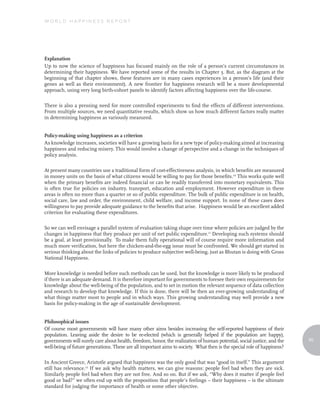 World Happiness report




Explanation
Up to now the science of happiness has focused mainly on the role of a person’s current circumstances in
determining their happiness. We have reported some of the results in Chapter 3. But, as the diagram at the
beginning of that chapter shows, these features are in many cases experiences in a person’s life (and their
genes as well as their environment). A new frontier for happiness research will be a more developmental
approach, using very long birth-cohort panels to identify factors affecting happiness over the life-course.

There is also a pressing need for more controlled experiments to find the effects of different interventions.
From multiple sources, we need quantitative results, which show us how much different factors really matter
in determining happiness as variously measured.


Policy-making using happiness as a criterion
As knowledge increases, societies will have a growing basis for a new type of policy-making aimed at increasing
happiness and reducing misery. This would involve a change of perspective and a change in the techniques of
policy analysis.

At present many countries use a traditional form of cost-effectiveness analysis, in which benefits are measured
in money units on the basis of what citizens would be willing to pay for those benefits.10 This works quite well
when the primary benefits are indeed financial or can be readily transferred into monetary equivalents. This
is often true for policies on industry, transport, education and employment. However expenditure in these
areas is often no more than a quarter or so of public expenditure. The bulk of public expenditure is on health,
social care, law and order, the environment, child welfare, and income support. In none of these cases does
willingness to pay provide adequate guidance to the benefits that arise. Happiness would be an excellent added
criterion for evaluating these expenditures.

So we can well envisage a parallel system of evaluation taking shape over time where policies are judged by the
changes in happiness that they produce per unit of net public expenditure.11 Developing such systems should
be a goal, at least provisionally. To make them fully operational will of course require more information and
much more verification, but here the chicken-and-the-egg issue must be confronted. We should get started in
serious thinking about the links of policies to produce subjective well-being, just as Bhutan is doing with Gross
National Happiness.

More knowledge is needed before such methods can be used, but the knowledge is more likely to be produced
if there is an adequate demand. It is therefore important for governments to foresee their own requirements for
knowledge about the well-being of the population, and to set in motion the relevant sequence of data collection
and research to develop that knowledge. If this is done, there will be then an ever-growing understanding of
what things matter most to people and in which ways. This growing understanding may well provide a new
basis for policy-making in the age of sustainable development.


Philosophical issues
Of course most governments will have many other aims besides increasing the self-reported happiness of their
population. Leaving aside the desire to be re-elected (which is generally helped if the population are happy),
governments will surely care about health, freedom, honor, the realization of human potential, social justice, and the   95
well-being of future generations. These are all important aims to society. What then is the special role of happiness?

In Ancient Greece, Aristotle argued that happiness was the only good that was “good in itself.” This argument
still has relevance.12 If we ask why health matters, we can give reasons: people feel bad when they are sick.
Similarly people feel bad when they are not free. And so on. But if we ask, “Why does it matter if people feel
good or bad?” we often end up with the proposition that people’s feelings – their happiness – is the ultimate
standard for judging the importance of health or some other objective.
 