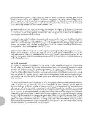 People sometimes say that such a focus encourages the selfish pursuit of individual happiness at the expense
     of others. Nothing could be more fallacious. The evidence is very strong that a society cannot be happy unless
     there is a high degree of altruism and trust among its members. That is why Aristotle advocated that happiness
     should be mainly pursued through virtuous acts. The Buddha and countless other sages, as well as many of
     today’s leading psychologists and moral leaders, argue the same.

     As regards social justice, this too is of course vital. It is about the distribution of the benefits of life among
     the members of the community. In the context of happiness it is an issue about the distribution of happiness.
     So social justice is not, strictly speaking, an alternative value to happiness; it is intrinsic to how happiness
     outcomes should be measured and evaluated.

     For a given average level of happiness, most would prefer a more equal to a less equal distribution. But how
     far would we accept a fall in average happiness in order to promote a more equal spread of happiness? Or, to
     put the point another way, what weights would we give to increased happiness accruing to people at different
     points of the happiness scale? These are important ethical issues that have to be decided by the community,
     through politics, culture, and public debate and deliberation.

     Governments will differ on these issues and in the importance that they should attach to happiness in general.
     But the General Assembly’s resolution that happiness should be given greater attention seems to be on the
     mark. Societies want to be happy, and for good and deep reasons. The evidence given in this Report will, we
     hope, give governments some indication of what this means: both the new priorities it implies, and alternative
     modes of policy formation.


     Sustainable Development
     In Chapter 1 we proposed that happiness data and research should underpin the design and attainment of
     the four pillars of sustainable development: ending extreme poverty, environmental sustainability, social
     inclusion, and good governance. The happiness consequences of ending poverty, building social inclusion
     and achieving good government have been well documented by the data and research in Chapters 2 and 3.
     There are as yet many fewer established links between happiness and environmental sustainability. We would
     argue that the tools of happiness research have real potential to recast the debate between economic growth
     and environmental protection, and to show new ways to harness human ingenuity to improve all four pillars
     at the same time.

     The environmental debate could be importantly recast by changing the fundamental objectives from economic
     growth to building and sustaining the quality of lives, as assessed by those whose lives they are. This will
     depend crucially on the human capacity for cooperation that we have documented. The assumption that
     individuals are only interested in their own material standards of life has made the possibilities for preserving
     the environment seem unrealistic to many observers. But such pessimism is misplaced. On the contrary people
     gain in happiness by working together for a higher purpose. There can be no higher purpose than promoting
     the Earth’s environmental balance, the well-being of future generations, and the survival and thriving of other
     species as well. Sustainability is an instrumental goal, because without it, our health and prosperity are bound
     to collapse. But environmental sustainability is also an end goal: we care about nature, we care about other
     species, and we care about future generations. Building a wider sense of common identity among all peoples,
96   with each other, with other species, and with the future of a threatened planet, will not be easy. But it is the only
     possible way forward for human thriving and even survival.
 