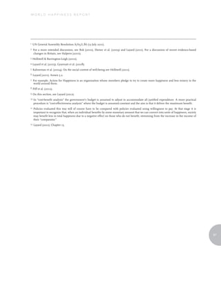 World Happiness report




1    UN General Assembly Resolution A/65/L.86 (13 July 2011).
2    For a more extended discussion, see Bok (2010), Diener et al. (2009) and Layard (2011). For a discussion of recent evidence-based
     changes in Britain, see Halpern (2010).
3    Helliwell & Barrington-Leigh (2010).
4    Layard et al. (2005), Gyarmati et al. (2008).
5    Kahneman et al. (2004). On the social context of well-being see Helliwell (2011).
6    Layard (2011). Annex 5.2.
7    For example, Action for Happiness is an organization whose members pledge to try to create more happiness and less misery in the
     world around them.
8    Piff et al. (2012).
9    On this section, see Layard (2012).
10   In “cost-benefit analysis” the government’s budget is assumed to adjust to accommodate all justified expenditure. A more practical
     procedure is “cost-effectiveness analysis” where the budget is assumed constant and the aim is that it deliver the maximum benefit.
11   Policies evaluated this way will of course have to be compared with policies evaluated using willingness to pay. At that stage it is
     important to recognize that, when an individual benefits by some monetary amount that we can convert into units of happiness, society
     may benefit less in total happiness due to a negative effect on those who do not benefit, stemming from the increase in the income of
     their “comparator.”
12   Layard (2011), Chapter 15.




                                                                                                                                             97
 