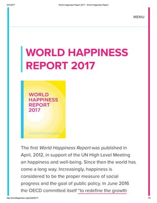 3/21/2017 World Happiness Report 2017 – World Happiness Report
http://worldhappiness.report/ed/2017/ 1/9
WORLD HAPPIN
RPORT 2017
The 딃rst World Happiness Report was pulished in
April, 2012, in support of the UN High Level Meeting
on happiness and well-eing. ince then the world has
come a long wa. Increasingl, happiness is
considered to e the proper measure of social
progress and the goal of pulic polic. In June 2016
the OCD committed itself “to rede딃ne the growth
MNU
 