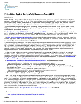 3/16/2018 Sustainable Development Solutions Network | Finland Wins Double Gold in World Happiness Report 2018
http://unsdsn.org/news/2018/03/14/finland-wins-double-gold-in-world-happiness-report-2018/ 1/4
Finland Wins Double Gold in World Happiness Report 2018
March 14, 2018
ROME, March 14 – This year Finland takes the top spot as the happiest country as measured by surveys undertaken by Gallup from
2015-2017. Rounding out the rest of the top ten in order of overall happiness are Norway, Denmark, Iceland, Switzerland, Netherlands,
Canada, New Zealand, Sweden, and Australia. The U.S. ranked 18th, dropping down four spots from last year. In addition, Finland’s
immigrants are also the happiest immigrant population in the world, based on the available data from 117 countries.
“Governments are increasingly using indicators of happiness to inform their policy-making decisions,” notes co-editor Jeffrey D. Sachs.
“U.S. policymakers should take note. The U.S. happiness ranking is falling, in part because of the ongoing epidemics of obesity,
substance abuse, and untreated depression.”
The World Happiness Report 2018 <http://worldhappiness.report/ed/2018/> , which ranks 156 countries by their happiness levels,
and 117 countries by the happiness of their immigrants, was released today at a launch event at the Pontifical Academy of Sciences in the
Vatican. A subsequent event will occur next week on March 20th, celebrating World Happiness Day at the United Nations.
This report <http://worldhappiness.report/ed/2018/> also considers the happiness of immigrants. The report includes four chapters on
migration, both internal (within-country) and international (cross-country), investigating the happiness of migrants, their families left behind,
and others living in the cities and countries receiving migrants.
“The most striking finding of the report is the remarkable consistency between the happiness of immigrants and the locally born,” said co-
editor Professor John Helliwell of the University of British Columbia. All of the top ten countries for overall happiness 2015-2017 are in the
top 11 countries for immigrant happiness based on surveys covering 2005-2015. “Although immigrants come from countries with very
different levels of happiness, their reported life evaluations converge towards those of other residents in their new countries,” said
Helliwell. “Those who move to happier countries gain, while those who move to less happy countries lose,” though the adjustment of
happiness is not complete, as migrants still reflect in part the happiness of their birth country.
The report, produced by the United Nations Sustainable Development Solutions Network (SDSN) with the support of the Ernesto Illy
Foundation, is edited by Professor John F. Helliwell of the University of British Columbia and the Canadian Institute for Advanced
Research; Professor Richard Layard, co-director of the Well-Being Programme at LSE’s Centre for Economic Performance; and Professor
Sachs, director of SDSN. Policy applications of happiness research are collected in a companion SDSN publication Global Happiness
Policy Report 2018 <http://www.happinesscouncil.org/> .
The World Happiness Report 2018 <http://worldhappiness.report/ed/2018/> includes the following chapters:
Happiness and Migration: An Overview, by John Helliwell, Richard Layard and Jeffrey Sachs
International Migration and World Happiness, by John Helliwell, Haifang Huang, Shun Wang and Hugh Shiplett
Do International Migrants Increase their Happiness and that of their Families, by Migrating? by Martijn Hendricks, Martijn Burger,
Julie Ray and Neli Esipova
Migration and Happiness in China, by John Knight and Ramani Gunatilaka
Happiness and International Migration in Latin America, by Carol Graham and Milena Nikolova
Happiness in Latin America has Social Foundations, by Mariano Rojas
America’s Health Crisis and the Easterlin Paradox, by Jeffrey Sachs
“Coffee is quite literally the beverage of happiness, something remarkably simple yet complex that brings so much pleasure to so many
every day, while creating development in producing countries with every cup. So the idea of supporting a project like The World Happiness
Report, and the brilliant work of Professor Sachs and his team, is only natural for illy,” said Andrea Illy, Chairman of illycaffè and Member
of the Board of Fondazione Ernesto Illy. “This year’s focus on happiness throughout Latin America means a great deal to us. Two-thirds of
our coffee is purchased directly from farmers in Latin American countries, who receive a large premium over market prices for meeting our
high quality standards, and whom we educate to help them achieve that quality. This model puts into motion virtuous cycle that enables
farmers to invest deeper in quality and land, which creates economic growth that sustains over time, and with it more pleasurable lives for
them, and more pleasure in the cup for devotees of our coffee.”
MEDIA INQUIRIES: Kyu Lee, klee@ei.columbia.edu <mailto:klee@ei.columbia.edu> , 646-337-3528
Categorized as:
Press Releases <http://unsdsn.org/news/category/press-releases/>
Share this:
 