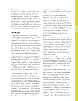 98
99
This chapter provides a general review and
discussion of the debate surrounding Big Data
and well-being. We ask four main questions:
Is Big Data very new or very old? How well
can we now predict individual and aggregate
well-being with Big Data, and to what extent do
novel measurement tools complement survey-
based measures? Is Big Data responsible for the
rising interest in well-being or a threat to it?
What are the economic and societal consequences
of Big Data, and is there a point to government
regulation of ownership, access, and consent?
Quo Vadis?
The availability of information has increased
dramatically over the last decades, with roughly
a doubling in the market for data storage every
two years.1
The main driver of this has been the
spectacular reduction in the costs of gathering
and transferring information: cheaper computer
chips and faster computers have followed Moore’s
law since the 1970s. As a result, there are now
billions of databases on the planet with all kinds
of information, including lists of genetic markers,
inventory, pictures, topography, surveillance
videos, administrative datasets and others.2
The amount of data on individuals collected is
baffling. For instance, whilst it was reported in 2014
that there were thousands of “data brokering”
firms buying and selling information on consumers,
with the biggest company Axciom alone already
having an average of 1500 pieces of information
on 200 million Americans, today the amount is
4 times higher at least. As for Google queries,
they went from 14 billions per year in 2000 to
1.2 trillions a decade later.
The main business model that pays for the
collection and analysis of all this data is
advertising: Internet companies and website
hosts now sell personalised advertising space
in a spot market, an industry worth around
250 billion a year. There is also a smaller market
for information about individuals: professional
“data broker” firms specialise in collecting data
on individuals around the world, selling it to all
and sundry. This includes their creditworthiness
and measures of their Internet-related activities.
Firms are getting increasingly good at matching
records from different sources, circumventing
privacy laws and guessing the identification
behind de-personalised information by cross-
referencing financial transactions and recurrent
behaviour.
Academic articles and books on these
developments are now plentiful. The term
used to describe this data explosion and its
Big Brother type uses, “Big Data”, was cited
40,000 times in 2017 in Google Scholar, about
as often as “happiness”! This data explosion was
accompanied by the rise of statistical techniques
coming from the field of computer science, in
particular machine learning. The later provided
methods to analyse and exploit these large
datasets for prediction purposes, justifying
the accumulation of increasingly large and
detailed data.3
The term Big Data in this chapter will refer to
large datasets that contain multiple observations
of individuals.4
Of particular interest is the data
gathered on individuals without their “considered
consent”. This will include all forms of data that
one could gather, if determined, about others
without their knowledge, such as visual information
and basic demographic and behavioural
characteristics. Other examples are Twitter,
public Facebook posts, the luminescence of
homes, property, etc.
Is this information used to say something about
well-being, ie Life Satisfaction? How could it be
used to affect well-being? And how should it be
used? These question concerning Big Data and
Well-being - where are we, where could we go,
and where should we go - will be explored in
this chapter.
In the first Section we give a brief history of
Big Data and make a broad categorization of all
available forms of Big Data and what we know
about their usages. In the second Section we
ask how well different types of data predict
well-being, what the potential use is of novel
measurement instruments, and what the most
promising forms of data are to predict our
individual well-being. We will also look at the
question of what the likely effects are of the
increased use of Big Data to influence our
behaviour. This includes how useful information
on well-being itself is to governments and
businesses. In the third Section we then review
the agency issues surrounding Big Data and
well-being: who is in control of this data and
what future usage is desirable? How important is
 