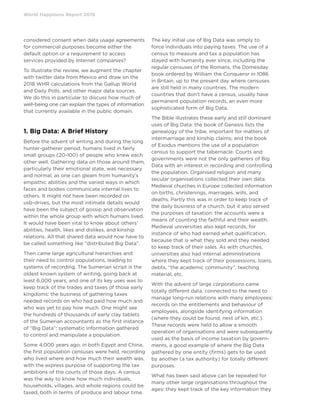 World Happiness Report 2019
considered consent when data usage agreements
for commercial purposes become either the
default option or a requirement to access
services provided by Internet companies?
To illustrate the review, we augment the chapter
with twitter data from Mexico and draw on the
2018 WHR calculations from the Gallup World
and Daily Polls, and other major data sources.
We do this in particular to discuss how much of
well-being one can explain the types of information
that currently available in the public domain.
1. Big Data: A Brief History
Before the advent of writing and during the long
hunter-gatherer period, humans lived in fairly
small groups (20-100) of people who knew each
other well. Gathering data on those around them,
particularly their emotional state, was necessary
and normal, as one can gleam from humanity’s
empathic abilities and the varied ways in which
faces and bodies communicate internal lives to
others. It might not have been recorded on
usb-drives, but the most intimate details would
have been the subject of gossip and observation
within the whole group with which humans lived.
It would have been vital to know about others’
abilities, health, likes and dislikes, and kinship
relations. All that shared data would now have to
be called something like “distributed Big Data”.
Then came large agricultural hierarchies and
their need to control populations, leading to
systems of recording. The Sumerian script is the
oldest known system of writing, going back at
least 6,000 years, and one of its key uses was to
keep track of the trades and taxes of those early
kingdoms: the business of gathering taxes
needed records on who had paid how much and
who was yet to pay how much. One might see
the hundreds of thousands of early clay tablets
of the Sumerian accountants as the first instance
of “Big Data”: systematic information gathered
to control and manipulate a population.
Some 4,000 years ago, in both Egypt and China,
the first population censuses were held, recording
who lived where and how much their wealth was,
with the express purpose of supporting the tax
ambitions of the courts of those days. A census
was the way to know how much individuals,
households, villages, and whole regions could be
taxed, both in terms of produce and labour time.
The key initial use of Big Data was simply to
force individuals into paying taxes. The use of a
census to measure and tax a population has
stayed with humanity ever since, including the
regular censuses of the Romans, the Domesday
book ordered by William the Conqueror in 1086
in Britain, up to the present day where censuses
are still held in many countries. The modern
countries that don’t have a census, usually have
permanent population records, an even more
sophisticated form of Big Data.
The Bible illustrates these early and still dominant
uses of Big Data: the book of Genesis lists the
genealogy of the tribe, important for matters of
intermarriage and kinship claims; and the book
of Exodus mentions the use of a population
census to support the tabernacle. Courts and
governments were not the only gatherers of Big
Data with an interest in recording and controlling
the population. Organised religion and many
secular organisations collected their own data.
Medieval churches in Europe collected information
on births, christenings, marriages, wills, and
deaths. Partly this was in order to keep track of
the daily business of a church, but it also served
the purposes of taxation: the accounts were a
means of counting the faithful and their wealth.
Medieval universities also kept records, for
instance of who had earned what qualification,
because that is what they sold and they needed
to keep track of their sales. As with churches,
universities also had internal administrations
where they kept track of their possessions, loans,
debts, “the academic community”, teaching
material, etc.
With the advent of large corporations came
totally different data, connected to the need to
manage long-run relations with many employees:
records on the entitlements and behaviour of
employees, alongside identifying information
(where they could be found, next of kin, etc.).
These records were held to allow a smooth
operation of organisations and were subsequently
used as the basis of income taxation by govern-
ments, a good example of where the Big Data
gathered by one entity (firms) gets to be used
by another (a tax authority) for totally different
purposes.
What has been said above can be repeated for
many other large organisations throughout the
ages: they kept track of the key information they
 