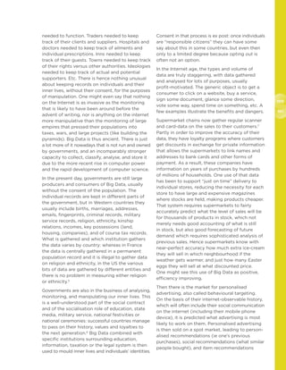 100
101
needed to function. Traders needed to keep
track of their clients and suppliers. Hospitals and
doctors needed to keep track of ailments and
individual prescriptions. Inns needed to keep
track of their guests. Towns needed to keep track
of their rights versus other authorities. Ideologies
needed to keep track of actual and potential
supporters. Etc. There is hence nothing unusual
about keeping records on individuals and their
inner lives, without their consent, for the purposes
of manipulation. One might even say that nothing
on the Internet is as invasive as the monitoring
that is likely to have been around before the
advent of writing, nor is anything on the internet
more manipulative than the monitoring of large
empires that pressed their populations into
taxes, wars, and large projects (like building the
pyramids). Big Data is thus ancient. There is just
a lot more of it nowadays that is not run and owned
by governments, and an incomparably stronger
capacity to collect, classify, analyse, and store it
due to the more recent rise in computer power
and the rapid development of computer science.
In the present day, governments are still large
producers and consumers of Big Data, usually
without the consent of the population. The
individual records are kept in different parts of
the government, but in Western countries they
usually include births, marriages, addresses,
emails, fingerprints, criminal records, military
service records, religion, ethnicity, kinship
relations, incomes, key possessions (land,
housing, companies), and of course tax records.
What is gathered and which institution gathers
the data varies by country: whereas in France
the data is centrally gathered in a permanent
population record and it is illegal to gather data
on religion and ethnicity, in the US the various
bits of data are gathered by different entities and
there is no problem in measuring either religion
or ethnicity.5
Governments are also in the business of analysing,
monitoring, and manipulating our inner lives. This
is a well-understood part of the social contract
and of the socialisation role of education, state
media, military service, national festivities or
national ceremonies: successful countries manage
to pass on their history, values and loyalties to
the next generation.6
Big Data combined with
specific institutions surrounding education,
information, taxation or the legal system is then
used to mould inner lives and individuals’ identities.
Consent in that process is ex post: once individuals
are “responsible citizens” they can have some
say about this in some countries, but even then
only to a limited degree because opting out is
often not an option.
In the Internet age, the types and volume of
data are truly staggering, with data gathered
and analysed for lots of purposes, usually
profit-motivated. The generic object is to get a
consumer to click on a website, buy a service,
sign some document, glance some direction,
vote some way, spend time on something, etc. A
few examples illustrate the benefits and dangers.
Supermarket chains now gather regular scanner
and card-data on the sales to their customers.7
Partly in order to improve the accuracy of their
data, they have loyalty programs where customers
get discounts in exchange for private information
that allows the supermarkets to link names and
addresses to bank cards and other forms of
payment. As a result, these companies have
information on years of purchases by hundreds
of millions of households. One use of that data
has been to support “just on time” delivery to
individual stores, reducing the necessity for each
store to have large and expensive magazines
where stocks are held, making products cheaper.
That system requires supermarkets to fairly
accurately predict what the level of sales will be
for thousands of products in stock, which not
merely needs good accounting of what is still
in stock, but also good forecasting of future
demand which requires sophisticated analysis of
previous sales. Hence supermarkets know with
near-perfect accuracy how much extra ice-cream
they will sell in which neighbourhood if the
weather gets warmer, and just how many Easter
eggs they will sell at what discounted price.
One might see this use of Big Data as positive,
efficiency improving.
Then there is the market for personalised
advertising, also called behavioural targeting.
On the basis of their internet-observable history,
which will often include their social communication
on the internet (including their mobile phone
device), it is predicted what advertising is most
likely to work on them. Personalised advertising
is then sold on a spot market, leading to person-
alised recommendations (ie one’s previous
purchases), social recommendations (what similar
people bought), and item recommendations
 